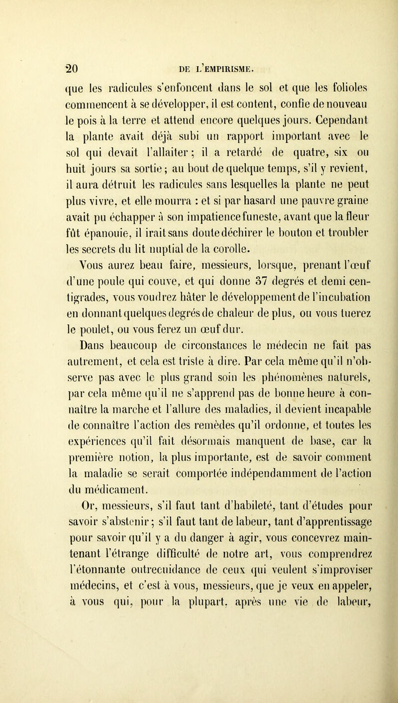 que les radicules s’enfoncent dans le sol et que les folioles commencent à se développer, il est content, confie de nouveau le pois à la terre et attend encore quelques jours. Cependant la plante avait déjà subi un rapport important avec le sol qui devait l’allaiter ; il a retardé de quatre, .six ou huit jours sa sortie; au bout de quelque temps, s’il y revient, il aura détruit les radicules sans lesquelles la plante ne peut plus vivre, et elle mourra : et si par hasard une pauvre graine avait pu échapper à son impatience funeste, avant que la fleur fût épanouie, il irait sans doute déchirer le houton et troubler les secrets du Ht nuptial de la corolle. Vous aurez beau faire, messieurs, lorsque, prenant l’œuf d’une poule qui couve, et qui donne 37 degrés et demi cen- tigrades, vous voudrez hâter le développement de l’incubation en donnant quelques degrés de chaleur de plus, ou vous tuerez le poulet, ou vous ferez un œuf dur. Dans beaucoup de circonstances le médecin ne fait pas autrement, et cela est triste à dire. Par cela même qu’il n’ob- .serve pas avec le plus grand soin les phénomènes naturels, par cela même (tu’il ne s’apprend pas de bonne heure à con- naître la marche et l’allure des maladies, il devient incapable de connaître l’action des remèdes qu’il ordonne, et toutes les expériences qu’il fait désormais manquent de base, car la première notion, la plus importante, est de savoir comment la maladie se serait comportée indépendamment de l’action du médicament. Or, messieurs, s’il faut tant d’habileté, tant d’études pour savoir s’abstenir ; s’il faut tant de labeur, tant d’apprentissage pour savoir qu’il y a du danger à agir, vous concevrez main- tenant l’étrange difficulté de notre art, vous comprendrez l’étonnante outrecuidance de ceux qui veulent .s’improviser médecins, et c’est à vous, messieurs, que je veux en appeler, à vous qui, pour la plupart, après une vie de labeur,