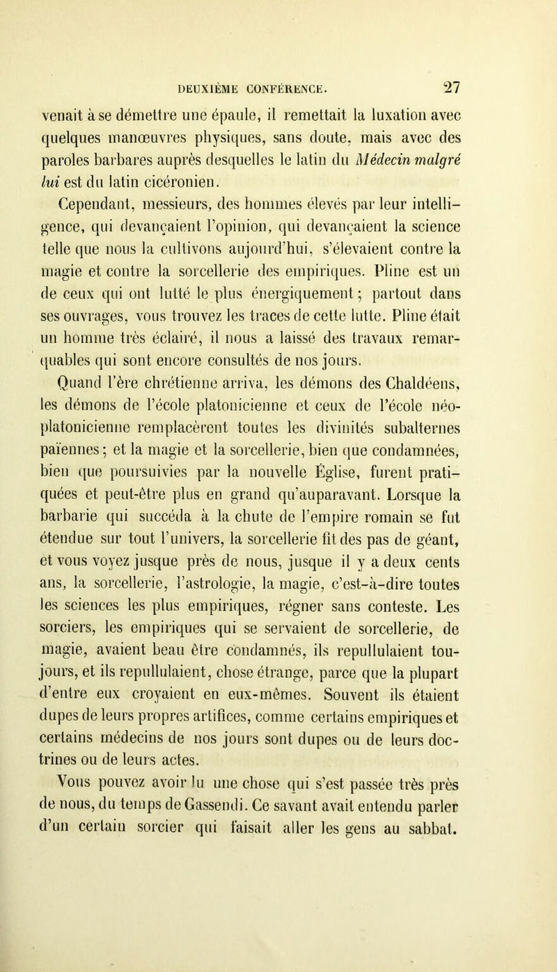 venait à se démettre une épaule, il remettait la luxation avec quelques manœuvres physiques, sans doute, mais avec des paroles barbares auprès desquelles le latin du Médecin malgré lui est du latin cicéronien. Cependant, messieurs, des hommes élevés par leur intelli- gence, qui devançaient l’opinion, qui devançaient la science telle que nous la cultivons aujourd’hui, s’élevaient contre la magie et contre la sorcellerie des empiriques. Pline est un de ceux qui ont lutté le plus énergiquement; partout dans ses ouvrages, vous trouvez les traces de cette lutte. Pline était un homme très éclairé, il nous a laissé des travaux remar- t[uables qui sont encore consultés de nos jours. Quand l’ère chrétienne arriva, les démons des Chaldéens, les démons de l’école platonicienne et ceux de l’école néo- platonicienne remplacèrent toutes les divinités subalternes païennes ; et la magie et la sorcellerie, bien que condamnées, bien que poursuivies par la nouvelle Église, furent prati- quées et peut-être plus en grand qu’auparavant. Lorsque la barbarie qui succéda à la chute de l’empire romain se fut étendue sur tout l’univers, la sorcellerie fit des pas de géant, et vous voyez jusque près de nous, jusque il y a deux cents ans, la sorcellerie, l’astrologie, la magie, c’est-à-dire toutes les sciences les plus empiriques, régner sans conteste. Les sorciers, les empiriques qui se servaient de sorcellerie, de magie, avaient beau être condamnés, ils repullulaient tou- jours, et ils repullulaient, chose étrange, parce que la plupart d’entre eux croyaient en eux-mêmes. Souvent ils étaient dupes de leurs propres artifices, comme certains empiriques et certains médecins de nos jours sont dupes ou de leurs doc- trines ou de leurs actes. Vous pouvez avoir lu une chose qui s’est passée très près de nous, du temps de Gassendi. Ce savant avait entendu parler d’un certain sorcier qui faisait aller les gens au sabbat.