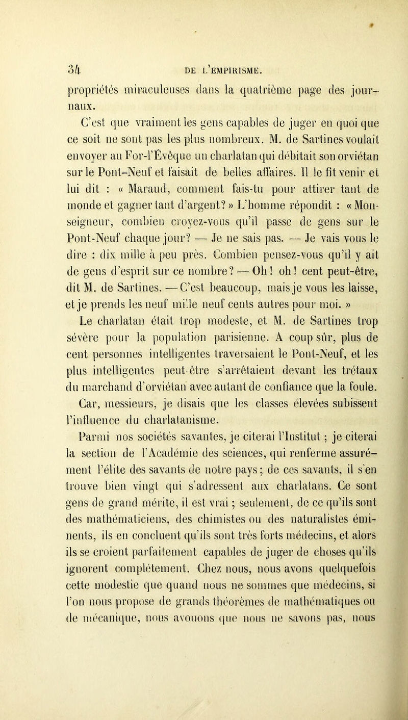 propriétés miraculeuses dans la quatrième page des jour- naux. C’est que vraiment les gens capables de juger en quoi que ce soit ne sont pas les plus nombreux. M. de Sarlines voulait envoyer au For-l’Évêque un charlatan qui débitait son orviétan sur le Pont-Neut‘ et faisait de belles affaires. Il le fit venir et lui dit : « Maraud, comment fais-tu pour attirer tant de monde et gagner tant d’argent? » L’homme répondit : «Mon- seigneur, combien cioyez-vous qu’il passe de gens sur le Pont-Neuf chaque jour? — Je ne sais pas. — Je vais vous le dire : dix mille à peu près. Combien pensez-vous qu’il y ait de gens d’esprit sur ce nombre? — Oh ! oh ! cent peut-être, dit M. de Sartines. —C’est beaucoup, mais je vous les laisse, et je prends les neuf mi'.le neuf cents autres pour moi. » Le charlatan était trop modeste, et M. de Sartines trop sévère pour la population parisienne. A coup sur, plus de cent personnes intelligentes traversaient le Pont-Neuf, et les plus intelligentes peut-être s’arrêtaient devant les trétaux du marchand d’orviélan avec autant de confiance que la foule. Car, messieurs, je disais que bîs classes élevées subissent riufluence du charlatanisme. Parmi nos sociétés savantes, je citerai l’Institut ; je citerai la section de l’Académie des sciences, qui renferme assuré- ment l’élite des savants de notre pays ; de ces savants, il s'en trouve bien vingt qui s’adressent aux charlatans. Ce sont gens de grand mérite, il est vrai ; seulement, de ce qu’ils sont des mathématiciens, des chimistes ou des naturalistes émi- nents, ils en concluent qu'ils sont très forts médecins, et alors ils se croient parfaitement capables de juger de choses qu’ils ignorent complètement, (hiez nous, nous avons quelquefois cette modestie que quand nous ne sommes que médecins, si l’on nous propose de grands théorèmes de mathématiiiues ou de mécanique, nous avouons ipio nous ne savons pas, nous