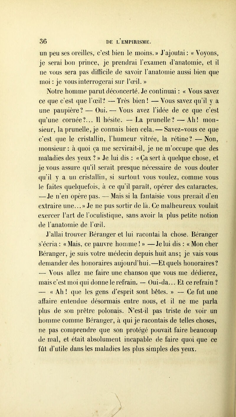 un peu ses oreilles, c’est bien le moins. » J’ajoutai ; « Voyons, je serai bon prince, je prendrai l’examen d’anatomie, et il ne vous sera pas ditficile de savoir l’anatomie aussi bien que moi : je vous interrogerai sur l’œil. » Notre homme parut déconcerté. Je continuai : « Vous savez ce que c’est que l’œil? —Très bien ! —Vous savez qu’il y a une paupière? — Oui. — Vous avez l’idée de ce que c’est qu’une cornée?... 11 hésite. —La prunelle? — Ah! mon- sieur, la prunelle, je connais bien cela. — Savez-vous ce que c’est que le cristallin, l’humeur vitrée, la rétine? —Non, monsieur: <à quoi ça me servirait-il, je ne m’occupe que des maladies des yeux ? » Je lui dis : « Ça sert à quelque chose, et je vous assure qu’il serait presque nécessaire de vous douter qu’il y a un cristallin, si surtout vous voulez, comme vous le faites quelquefois, à ce qu’il paraît, opérer des cataractes. — Je n’en opère pas. — Mais si la fantaisie vous prenait d’en extraire une...» .Te ne pus sortir de là. Ce malheureux voulait exercer l’art de l’oculistique, sans avoir la plus petite notion de l’anatomie de l’œil. J’allai trouver Béranger et lui racontai la chose. Béranger s’écria : « Mais, ce pauvre homme ! » —.Te lui dis : « Mon cher Béranger, je suis votre médecin depuis huit ans; je vais vous demander des honoraires aujourd’hui.—Et quels honoraires? — Vous allez me faire une chanson que vous me dédierez, mais c’est moi qui donne le refrain. — Oui-da... Et ce refrain ? — « Ah ! que les gens d’esprit sont bêtes. » — Ce fut une affaire entendue désormais entre nous, et il ne me parla plus de son prêtre polonais. N’est-il pas triste de voir un homme comme Béranger, à qui je racontais de telles choses, ne pas comprendre que son protégé pouvait faire beaucoup de mal, et était absolument incapable de faire quoi que ce fût d’utile dans les maladies les plus simples des yeux.