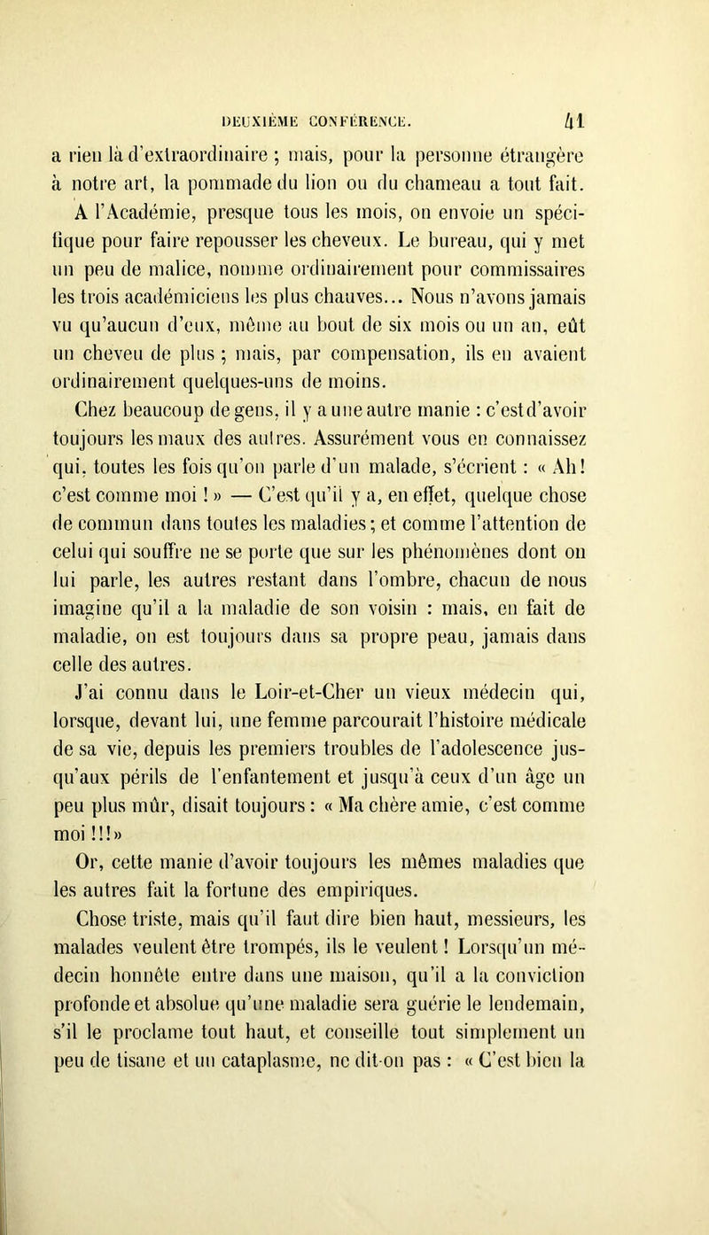 a rien là d’exlraordiiiaire ; niais, pour la personne étrangère à notre art, la pommade du lion ou du chameau a tout fait. A l’Académie, presque tous les mois, on envoie un spéci- tique pour faire repousser les cheveux. Le bureau, qui y met un peu de malice, nomme oi'dinairernent pour commissaires les trois académiciens les plus chauves... Nous n’avons jamais vu qu’aucun d’eux, môme au bout de six mois ou un an, eût un cheveu de plus ; mais, par compensation, ils en avaient ordinairement quelques-uns de moins. Chez beaucoup de gens, il y a une autre manie : c’estd’avoir toujours les maux des autres. Assurément vous en connaissez qui, toutes les fois qu’on parle d’un malade, s’écrient : « Ah! c’est comme moi ! » — C’est qn’il y a, en effet, quelque chose de commun dans toutes les maladies ; et comme l’attention de celui qui souffre ne se porte que sur les phénomènes dont on lui parle, les autres restant dans l’ombre, chacun de nous imagine qu’il a la maladie de son voisin : mais, on fait de maladie, on est toujours dans sa propre peau, jamais dans celle des autres. J’ai connu dans le Loir-et-Cher un vieux médecin qui, lorsque, devant lui, une femme parcourait l’histoire médicale de sa vie, depuis les premiers troubles de l’adolescence jus- qu’aux périls de l’enfantement et jusqu’à ceux d’un âge un peu plus mûr, disait toujours : « Ma chère amie, c’est comme moi il!» Or, cette manie d’avoir toujours les mêmes maladies que les autres fait la fortune des empiriques. Chose triste, mais qu’il faut dire bien haut, messieurs, les malades veulent être trompés, ils le veulent! Lorsqu’un mé- decin honnête entre dans une maison, qu’il a la conviction profonde et absolue qu’une maladie sera guérie le lendemain, s’il le proclame tout haut, et conseille tout sinqilernent un peu de tisane et un cataplasme, ne dit-on pas : « C’est bien la