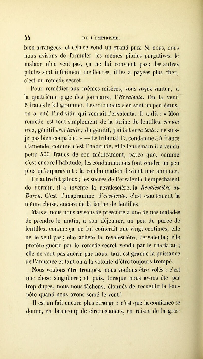 bien ai rangées, et cela se vend un grand prix. Si nous, nous nous avisons de formuler les mêmes pilules purgatives, le malade n’en veut pas, ça ne lui convient pas; les autres pilules sont infiniment meilleures, il les a payées plus cher, c'est un remède secret. Pour remédier aux mêmes misères, vous voyez vanter, à la quatrième page des journaux, VErvalenta. On la vend 6 francs le kilogramme. Les tribunaux s’en sont un peu émus, on a cité l’individu qui vendait l’ervalenta. 11 a dit : « Mon remède est tout simplement de la farine de lentilles, ervum lens, génitif ervi lenlis ; du génitif, j’ai fait erva lenla: ne suis- je pas bien coupable! » —Le tribunal l'a condamné à 5 francs d’amende, comme c’est l’habitude, et le lendemain il a vendu pour 500 francs de son médicament, parce que, comme c’est encore l’habitude, les condamnations font vendre un peu j)lus qu’auparavant : la condamnation devient une annonce. Un autre fut jaloux; les succès de l’ervalenta l’empêchaient de dormir, il a inventé la revalescière, la flevalescière du Barry. C’est l’anagramme d'ervalenta, c’est exactement la même chose, encore de la farine de lentilles. Mais si nous nous avisons de prescrire à une de nos malades de prendre le malin, à son déjeuner, un peu de purée de lentilles, comme ça ne lui coûterait que vingt centimes, elle ne le veut pas ; elle achète la revalescière, l’ervalenta ; elle préfère guérir par le remède secret vendu par le charlatan ; elle ne veut pas guérir par nous, tant est grande la puissance de l’annonce et tant on a la volonté d’être toujours trompé. Nous voulons être trompés, nous voulons être volés : c’est une chose singulière; et puis, lorsque nous avons été par trop dupes, nous nous fâchons, étonnés de recueillir la tem- pête quand nous avons semé le vent ! Il est un fait encore plus étrange : c’est que la confiance se donne, en beaucoup de circonstances, en raison de la gros-