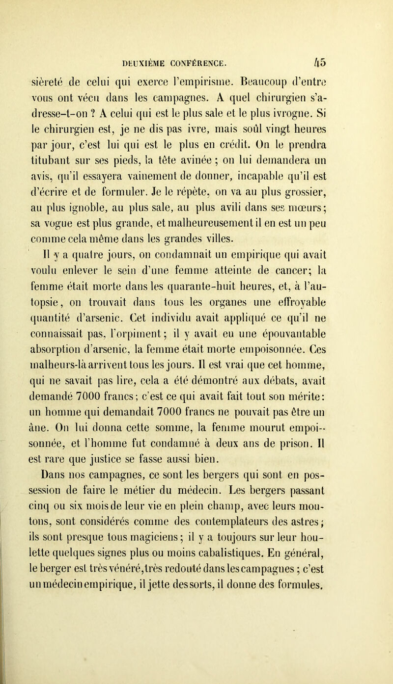 sièreté de celui qui exerce l’empirisme. Beaucoup d’entre vous ont vécu dans les campagnes. A quel chirurgien s’a- dresse-t-on ? A celui qui est le plus sale et le plus ivrogne. Si le chirurgien est, je ne dis pas ivre, mais soûl vingt heures par jour, c’est lui qui est le plus en crédit. On le prendra titubant sur ses pieds, la tête avinée ; on lui demandera un avis, qu’il essayera vainement de donner, incapable qu’il est d’écrire et de formuler. Je le répète, on va au plus grossier, au plus ignoble, au plus sale, au plus avili dans ses mœurs; sa vogue est plus grande, et malheureusement il en est un peu comme cela même dans les grandes villes. Il y a quaire jours, on condamnait un empirique qui avait voulu enlever le sein d’une femme atteinte de cancer; la femme était morte dans les quarante-huit heures, et, à l’au- topsie, on trouvait dans tous les organes une effroyable quantité d’arsenic. Cet individu avait appliqué ce qu’il ne connaissait pas, l’orpiment; il y avait eu une épouvantable absorption d’arsenic, la femme était morte empoisonnée. Ces malheurs-là arrivent tous les jours. Il est vrai que cet homme, qui ne savait pas lire, cela a été démontré aux débats, avait demandé 7000 francs; c’est ce qui avait fait tout son mérite: un homme qui demandait 7000 francs ne pouvait pas être un âne. On lui donna cette somme, la femme mourut empoi- sonnée, et l’homme fut condamné à deux ans de prison. Il est rare que justice se fasse aussi bien. Dans nos campagnes, ce sont les bergers qui sont en pos- session de faire le métier du médecin. Les bergers passant cinq ou six mois de leur vie en plein champ, avec leurs mou- tons, sont considérés comme des contemplateurs des astres; ils sont presque tous magiciens; il y a toujours sur leur hou- lette quelques signes plus ou moins cabalistiques. En général, le berger est très vénéré,très redouté dans les campagnes ; c’est un médecin empirique, il jette des sorts, il donne des formules.