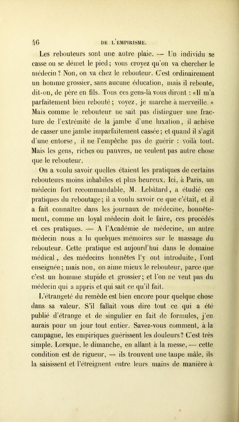 Les reboiiteui’s sont une antre plaie. — Un individu se casse on se démet le pied ; vous croyez qu’on va chercher le médecin ? Non, on va chez le rebouteur. C’est ordinairement nn homme grossier, sans aucune éducation, mais il reboute, dit-on, de père en fils. Tous ces gens-là vous diront ; «Il m’a parfaitement bien rebouté; voyez, je marche à merveille. » Mais comme le rebouteur ne sait pas distinguer une frac- ture de l’extrémité de la jambe d’une luxation, il achève de casser une jambe imparfaitement cassée; et quand il s’agit d’une entorse, il ne l’empêche pas de guérir : voilà tout. Mais les gens, riches ou pauvres, ne veulent pas autre chose que le rebouteur. On a voulu savoir quelles étaient les pratiques de certains rebouteurs moins inhabiles et plus heureux. Ici, à Paris, un médecin fort recommandable, M. Lebâtard, a étudié ces pratiques du reboutage; il a voulu savoir ce que c’était, et il a fait connaître dans les journaux de médecine, honnête- ment, comme un loyal médecin doit le faire, ces procédés et ces pratiques. — A l’Académie de médecine, un autre médecin nous a lu quelques mémoires sur le massage du rebouteur. Cette pratique est aujourd’hui dans le domaine médical, des médecins honnêtes l’y ont introduite, l’ont enseignée; mais non, on aime mieux le rebouteur, parce que c’est un homme stupide et grossier; et l’on ne veut pas du médecin qui a appris et qui sait ce qu’il fait. L’étrangeté du remède est bien encore pour quelque chose dans sa valeur. S’il fallait vous dire tout ce qui a été publié d’étrange et de singulier en fait de formules, j’en aurais pour un jour tout entier. Savez-vous comment, à la campagne, les empiriques guérissent les douleurs? C’est très simple. Lorsque, le dimanche, en allant à la messe, — cette condition est de rigueur, — ils trouvent une taupe mâle, ils la saisissent et l’étreignent entre leurs mains de manière à