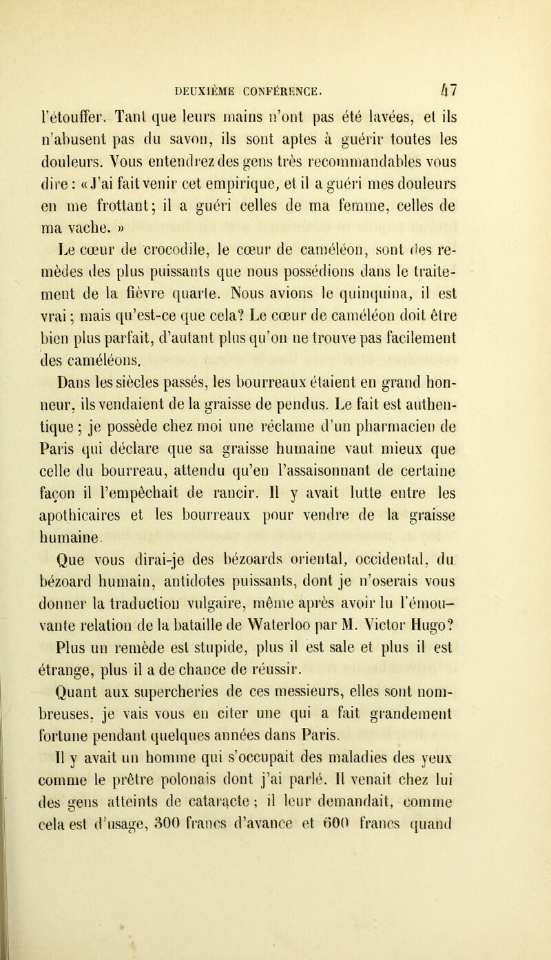 l’étouffer. Tant que leurs mains ii’out pas été lavées, et ils n’abusent pas du savon, ils sont aptes à guérir toutes les douleurs. Vous entendrez des gens très recommandables vous dire : «J’ai fait venir cet empirique, et il a guéri mes douleurs en me frottant; il a guéri celles de ma femme, celles de ma vache. » Le cœur de crocodile, le cœur de caméléon, sont des re- mèdes des plus puissants que nous possédions dans le traite- ment de la fièvre quarte. Nous avions le quinquina, il est vrai ; mais qu’est-ce que cela? Le cœur de caméléon doit être bien plus parfait, d’autant plus qu’on ne trouve pas facilement des caméléons. Dans les siècles passés, les bourreaux étaient en grand hon- neur, ils vendaient de la graisse de pendus. Le fait est authen- tique ; je possède chez moi une réclame d’un pharmacien de Paris qui déclare que sa graisse humaine vaut mieux que celle du bourreau, attendu qu’en l’assaisonnant de certaine façon il l’empêchait de rancir. Il y avait lutte entre les apothicaires et les bourreaux pour vendre de la gi’aisse humaine. Que vous dirai-je des bézoards oriental, occidental, du bézoard humain, antidotes puissants, dont je n’oserais vous donner la traduction vulgaire, même après avoir lu l’émou- vante relation de la bataille de Waterloo par M. Victor Hugo? Plus un remède est stupide, plus il est sale et plus il est étrange, plus il a de chance de réussir. Quant aux supercheries de ces messieurs, elles sont nom- breuses, je vais vous en citer une qui a fait grandement fortune pendant quelques années dans Paris. Il y avait un homme qui s’occupait des maladies des yeux comme le prêtre polonais dont j’ai parlé. Il venait chez lui des gens atteints de cataracte ; il leur demandait, comme cela est d’usage, 300 francs d’avance et oOO francs quand