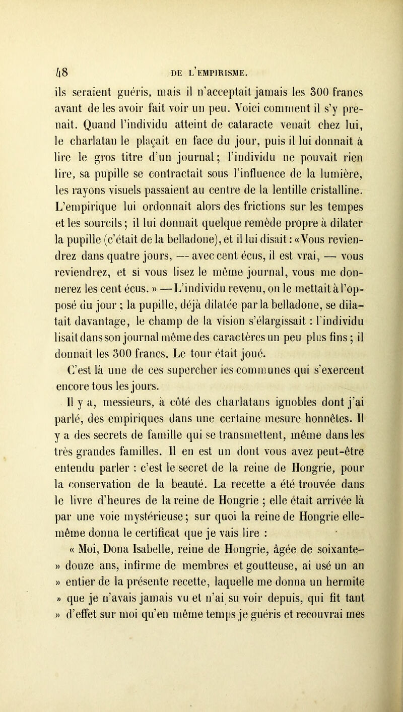 ils seraient guéris, mais il n’acceplail jamais les 300 francs avant de les avoir fait voir un peu. Voici comment il s’y pre- nait. Quand l’individu atteint de cataracte venait chez lui, le charlatan le plaçait en face du jour, puis il lui donnait à lire le gros titre d’un journal; l’individu ne pouvait rien lire, sa pupille se contractait sous l’influence de la lumière, les rayons visuels passaient au centre de la lentille cristalline. L’empirique lui ordonnait alors des frictions sur les tempes et les sourcils ; il lui donnait quelque remède propre à dilater la pupille (c’était de la belladone), et il lui disait : «Vous revien- drez dans quatre jours, — avec cent éciis, il est vrai, — vous reviendrez, et si vous lisez le même journal, vous me don- nerez les cent écus. » —L’individu revenu, on le mettait à l’op- posé du jour ; la pupille, déjà dilatée parla belladone, se dila- tait davantage, le champ de la vision s’élargissait : l’individu lisaitdansson journal même des caractères un peu plus fins; il donnait les 300 francs. Le tour était joué. C’est là une de ces supercher ies communes qui s’exercent encore tous les jours. Il y a, messieurs, à côté des charlatans ignobles dont j’ai parlé, des empiriques dans une certaine mesure honnêtes. Il y a des secrets de famille qui se transmettent, même dans les très grandes familles. Il en est un dont vous avez peut-être entendu parler : c’est le secret de la reine de Hongrie, pour la conservation de la beauté. La recette a été trouvée dans le livre d’heures de la reine de Hongrie ; elle était arrivée là par une voie mystérieuse; sur quoi la reine de Hongrie elle- même donna le certificat que je vais lire : « Moi, Doua Isabelle, reine de Hongrie, âgée de soixante- » douze ans, infirme de membres et goutteuse, ai usé un an » entier de la présente recette, laquelle me donna un hermite » que je n’avais jamais vu et n’ai su voir depuis, qui fit tant » d’effet sur moi qu’en même tem[is je guéris et recouvrai mes