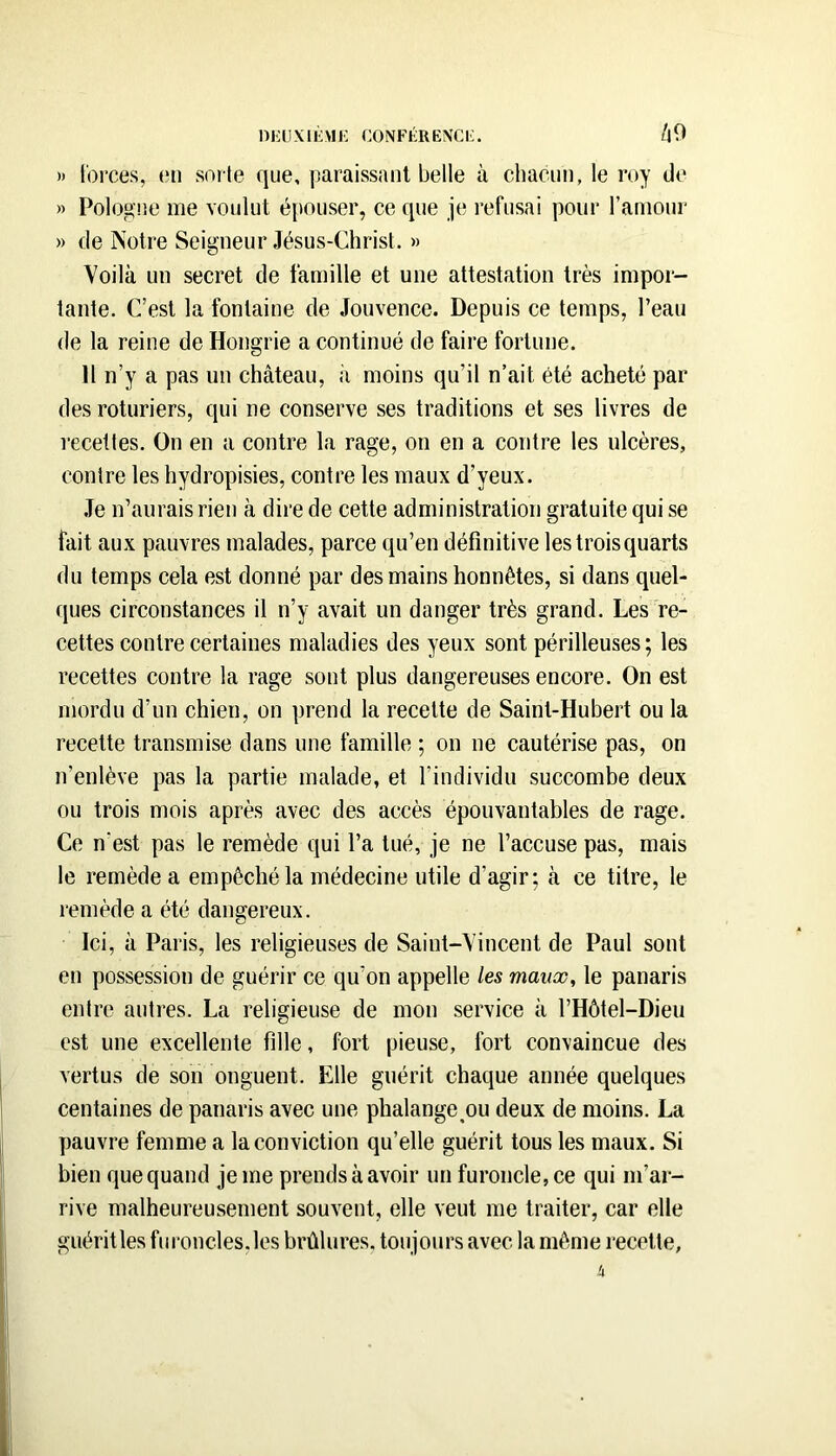 DKIIXIKM!•; COiVFKRENCF. /J9 » t'orces, (!ii sorte que, paraissant belle à chacun, le roy de » Pologne me voulut épouser, ce que je refusai pour l’amour » de Notre Seigneur Jésus-Christ. » Voilà un secret de famille et une attestation très impor- tante. C’est la fontaine de Jouvence. Depuis ce temps, l’eau de la reine de Hongrie a continué de faire fortune. Il n’y a pas un château, à moins qu’il n’ait été acheté par des roturiers, qui ne conserve ses traditions et ses livres de recettes. On en a contre la rage, on en a contre les ulcères, contre les hydropisies, contre les maux d’yeux. .Te n’aurais rien à dire de cette administration gratuite qui se fait aux pauvres malades, parce qu’en définitive les trois quarts du temps cela est donné par des mains honnêtes, si dans quel- ques circonstances il n’y avait un danger très grand. Les re- cettes contre certaines maladies des yeux sont périlleuses; les recettes contre la rage sont plus dangereuses encore. On est mordu d’un chien, on prend la recette de Saint-Hubert ou la recette transmise dans une famille ; on ne cautérise pas, on n’enlève pas la partie malade, et l’individu succombe deux ou trois mois après avec des accès épouvantables de rage. Ce n’est pas le remède qui l’a tué, je ne l’accuse pas, mais le remède a empêché la médecine utile d’agir; à ce titre, le remède a été dangereux. Ici, à Paris, les religieuses de Saint-Vincent de Paul sont en possession de guérir ce qu’on appelle les maux, le panaris entre autres. La religieuse de mon service à rHôtel-Dieu est une excellente fille, fort pieuse, fort convaincue des vertus de son onguent. Elle guérit chaque année quelques centaines de panaris avec une phalange^ou deux de moins. La pauvre femme a la conviction qu’elle guérit tous les maux. Si bien que quand je me prends à avoir un furoncle, ce qui m’ar- rive malheureusement souvent, elle veut me traiter, car elle guérit les furoncles,les brûlures, toujours avec la même recette,