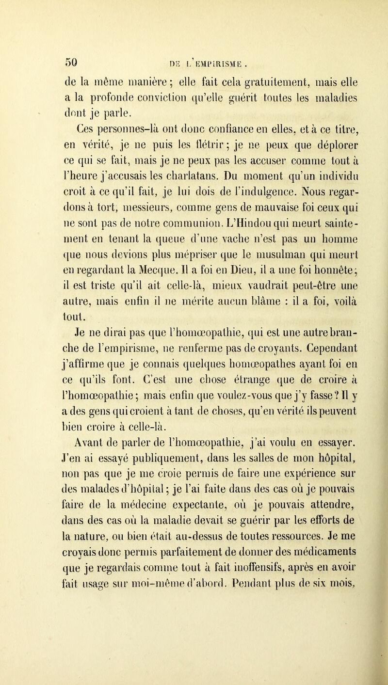 de la même manière; elle fait cela gratuitement, mais elle a la profonde conviction qu’elle guérit toutes les maladies dont je parle. Ces personnes-là ont donc confiance en elles, et à ce titre, en vérité, je ne puis les tlétrir; je ne peux que déplorer ce qui se fait, mais je ne peux pas les accuser comme tout à l’heure j’accusais les charlatans. Du moment qu’un individu croit à ce qu’il fait, je lui dois de l’indulgence. Nous regar- dons à tort, messieurs, comme gens de mauvaise foi ceux qui ne sont pas de notre communion. L’Hindou qui meurt sainte- ment en tenant la queue d’une vache n’est pas un homme que nous devions plus mépriser que le musulman qui meurt en regardant la Mecque. Il a foi en Dieu, il a une foi honnête; il est triste qu’il ait celle-là, mieux vaudrait peut-être une autre, mais enfin il ne mérite aucun blâme : il a foi, voilà tout. Je ne dirai pas que l’homceopathie, qui est une autre bran- che de l’empirisme, ne renferme pas de croyants. Cependant j’affirme que je connais quelques homœopathes ayant foi en ce qu’ils font. C’est une chose étrange (|ue de croire à l’homœopathie; mais enfin que voulez-vous que j’y fasse? Il y a des gens qui croient à tant de choses, qu’en vérité ils peuvent bien croire à celle-là. Avant de parler de rhomœopathie, j’ai voulu en essayer. J’en ai essayé publiquement, dans les salles de mon hôpital, non pas que je me croie permis de faire une expérience sur des malades d’hôpital ; je l’ai faite dans des cas où je pouvais faire de la médecine expectante, où je pouvais attendre, dans des cas où la maladie devait se guérir par les efforts de la nature, ou bien était au-de.ssus de toutes ressources. Je me croyais donc permis parfaitement de donner des médicaments que je regardais comme tout à fait inoffensifs, après en avoir fait usage sur moi-même d’abord. Pendant plus de six mois,