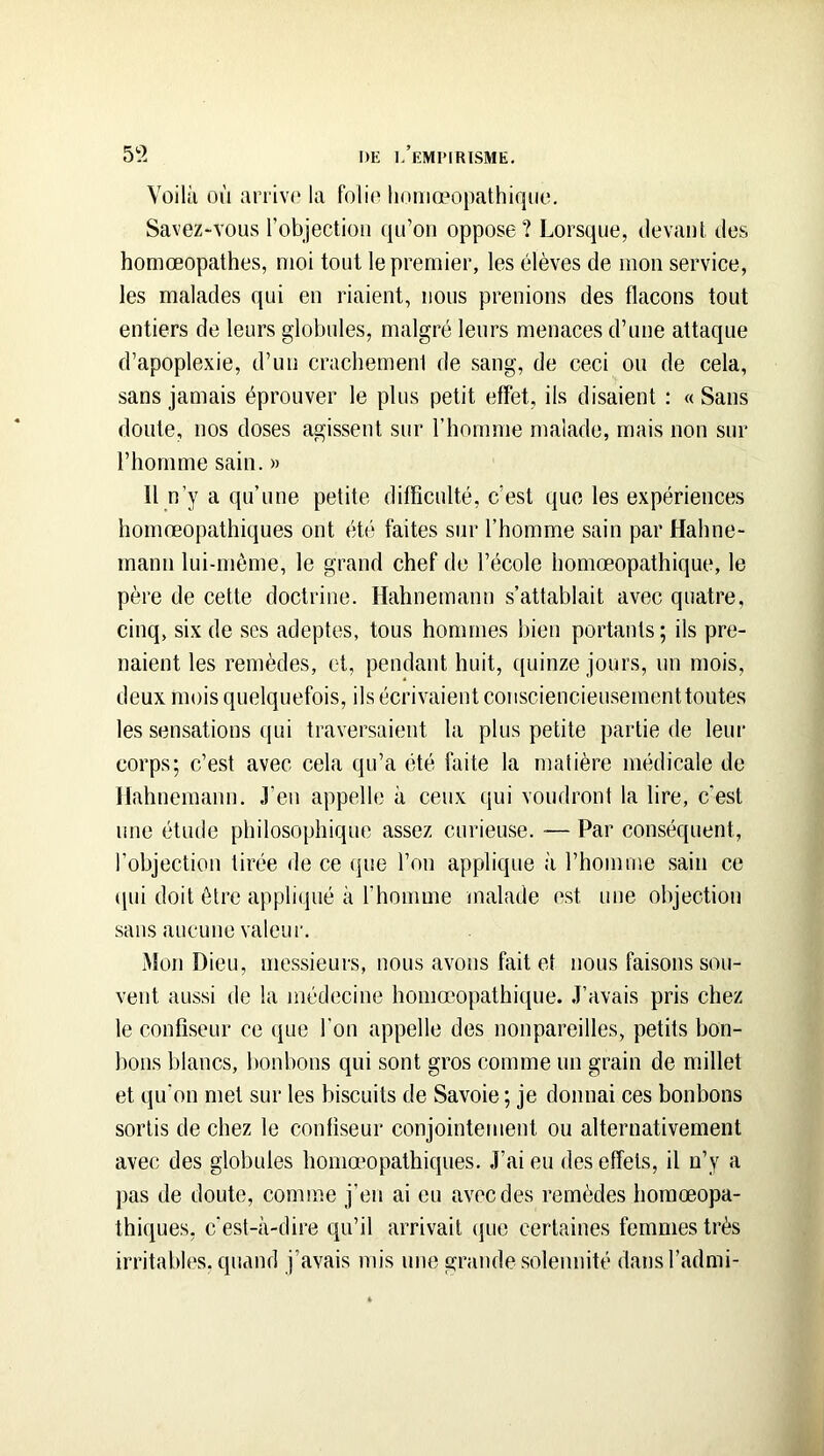 5?. DE |/eM1MRISME, Voilà où arrivp la folio linniœopathiquo. Savez-vous robjectioii qu’on oppose? Lorsque, devant des homœopathes, moi tout le premier, les élèves de mon service, les malades qui en riaient, nous prenions des flacons tout entiers de leurs globules, malgré leurs menaces d’une attaque d’apoplexie, d’un crachemeni de sang, de ceci ou de cela, sans jamais éprouver le plus petit effet, ils disaient : « Sans doute, nos doses agissent sur l’homme malade, mais non sur l’homme sain. » 11 n’y a qu’une petite difficulté, c’est que les expériences homœopathiques ont été faites sur l’homme sain par Hahne- mann lui-môme, le grand chef de l’école homœopathique, le père de cette doctrine. Hahnemann s’attablait avec quatre, cinq, six de ses adeptes, tous hommes bien portants; iis pre- naient les remèdes, et, pendant huit, quinze jours, un mois, deux mois quelquefois, ils écrivaient consciencieirsemcnttoutes les sensations qui traversaient la plus petite partie de leur corps; c’est avec cela qu’a été faite la matière médicale de Hahnemann. J’en appelle a ceux qui voudront la lire, c’est une étude philosophique assez curieuse. -— Par conséquent, l’objection tirée de ce (pie l’on applique à l’homme sain ce (|ui doit être appliqué à l’homme malade est une objection sans aucune valeur. Mon Dieu, messieurs, nous avons fait et nous faisons sou- vent aussi de la médecine homœopathique. J’avais pris chez le confiseur ce ipie l’on appelle des nonpareilles, petits bon- bons blancs, lionbons qui sont gros comme un grain de millet et qu’on met sur les biscuits de Savoie; je donnai ces bonbons sortis de chez le confiseur conjointement ou alternativement avec des globules homœopathiques. J’ai eu des effets, il n’y a pas de doute, comme j’en ai eu avec des remèdes homœopa- thiques, c’est-à-dire qu’il arrivait (jue certaines femmes très irritables, quand j’avais mis une grande solennité dansTadmi-