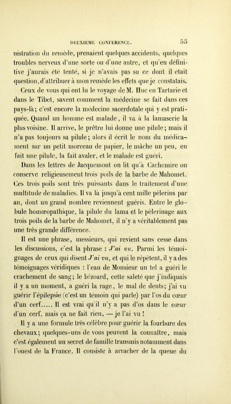 l)IiUX.lÈ>lt; CuM'LRENCt;. 5o iiisiration ilu roviiède, prenaient quelques accidents, quelques troubles nerveux d’une sorte ou d’une autre, et qu’en défini- tive j’aurais été tenté, si je n’avais pas su ce dont il était question,d’attribuer à mon remède les effets que je constatais. Ceux de vous qui ont lu le voyage de M. Hue en Tartarie et dans le Tibet, savent comment la médecine se fait dans ces pays-là; c’est encore la médecine sacerdotale qui y est prati- quée. Quand un homme est malade, il va à la lamaserie la plus voisine. 11 arrive, le prêtre lui donne une pilule; mais il n’a pas toujours sa pilule; alors il écrit le nom du médica- ment sur un petit morceau de papier, le mâche un peu, en fait une pilule, la fait avaler, et le malade est guéri. Dans les lettres de -Tacquemont on lit qu’à Cachemire on conserve religieusement trois poils de la barbe de Mahomet. Ces trois poils sont très puissants dans le traitement d’une multitude de maladies. Il va là jusqu’à cent mille pèlerins par an, dont un grand nombre reviennent guéris. Entre le glo- bule homœopathique, la pilule du lama et le pèlerinage aux trois poils de la barbe de Mahomet, il n’y a véritablement pas une très grande différence. Il est une phrase, messieurs, qui revient sans cesse dans les discussions, c’est la phrase : J’ai vu. Parmi les témoi- gnages de ceux qui disent J’ai vu, et qui le répètent, il y a des témoignages véridiques : l’eau de Monsieur un tel a guéri le crachement de sang; le bézoard, cette saleté que j’indiquais il y a un moment, a guéri la rage, le mal de dents; j’ai vu guérir l’épilepsie (c’est un témoin qui parle) par l’os du cœur d’un cerf Il est vrai qu’il n’y a pas d’os dans le cœur d’un cerf, mais ça ne fait rien, —je l’ai vu ! Il y a une formule très célèbre pour guérir la fourbure des chevaux; quelques-uns de vous peuvent la connaître, mais c’est également un secret de famille transmis notamment dans l’ouest de la France. Il consiste à arracher de la queue du