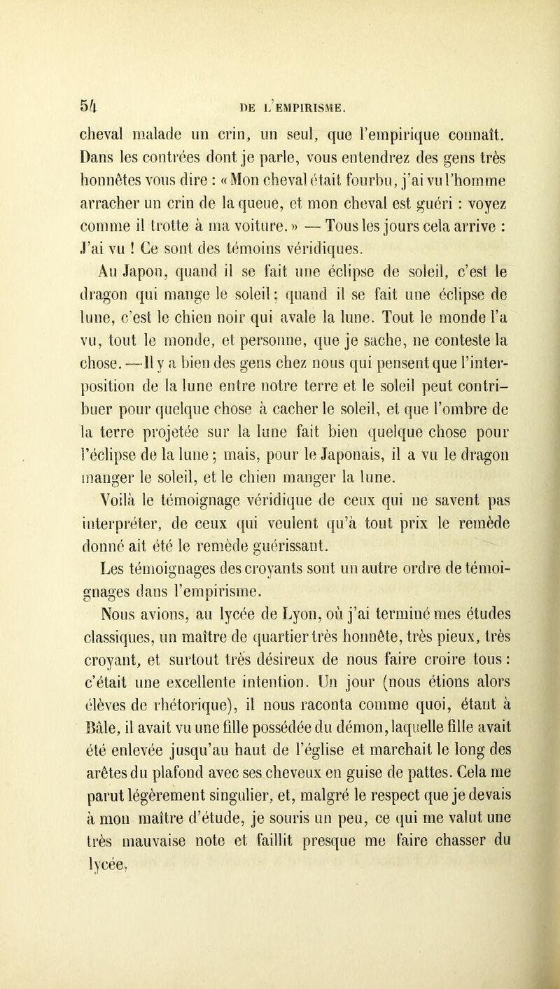 cheval malade un crin, un seul, que l’empirique connaît. Dans les contrées dont je parle, vous entendrez des gens très honnêtes vous dire : « Mon cheval était fourbu, j’ai vu l’homme arracher un crin de la queue, et mon cheval est guéri : voyez comme il trotte à ma voiture.» —Tousles jours cela arrive : .l’ai vu ! Ce sont des témoins véridiques. Au Japon, quand il se fait une éclipse de soleil, c’est le dragon qui mange le soleil ; (juand il se fait une éclipse de lune, c’est le chien noir qui avale la lune. Tout le monde l’a vu, tout le monde, et personne, que je sache, ne conteste la chose. —H y a bien des gens chez nous qui pensent que l’inter- position de la lune entre notre terre et le soleil peut contri- buer pour quelque chose à cacher le soleil, et que l’ombre de la terre projetée sur la lune fait bien quelque chose pour l’éclipse de la lune ; mais, pour le Japonais, il a vu le dragon manger le soleil, et le chien manger la lune. Voilà le témoignage véridique de ceux qui ne savent pas interpréter, de ceux qui veulent qu’à tout prix le remède donné ait été le remède guérissant. Les témoignages des croyants sont un autre ordre de témoi- gnages dans l’empirisme. Nous avions, au lycée de Lyon, où j’ai terminé mes études classiques, un maître de quartier très honnête, très pieux, très croyant, et surtout très désireux de nous faire croire tous : c’était une excellente intention. Un jour (nous étions alors élèves de rhétorique), il nous raconta comme quoi, étant à Baie, il avait vu une tille possédée du démon, laquelle fille avait été enlevée jusqu’au haut de l’église et marchait le long des arêtes du plafond avec ses cheveux en guise de pattes. Cela me parut légèrement singulier, et, malgré le respect que je devais à mon maître d’étude, je souris un peu, ce qui me valut une très mauvaise note et faillit presque me faire chasser du lycée,