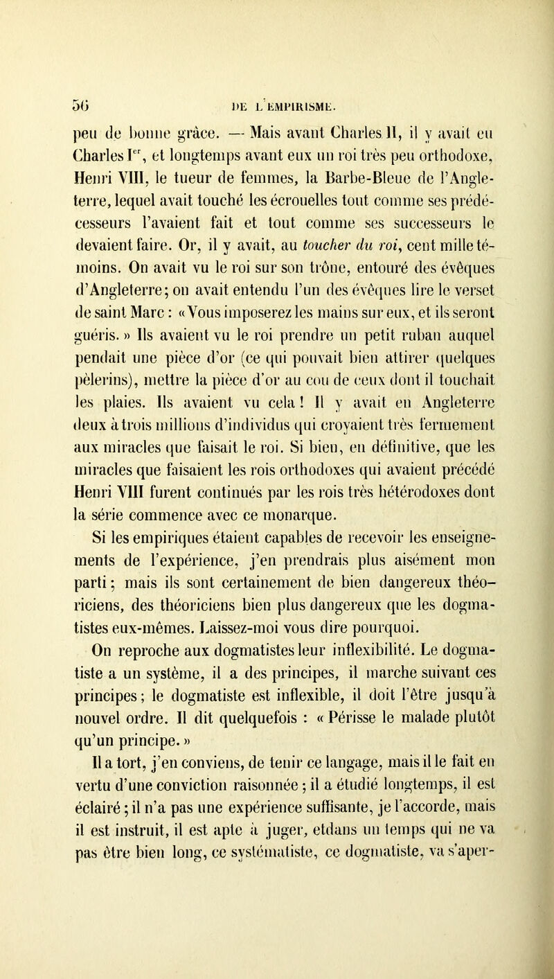 peu de hüiine grâce. —Mais avant Charles H, il y avait eu Charles I, et longtemps avant eux un roi très peu orthodoxe, Henri Vlll, le tueur de femmes, la Barbe-Bleue de l’Angle- terre, lequel avait touché les écrouelles tout comme ses prédé- cesseurs l’avaient fait et tout comme ses successeurs le devaient faire. Or, il y avait, au toucher du roi, cent mille té- moins. On avait vu le roi sur son trône, entouré des évêques d’Angleterre; on avait entendu l’un des évêques lire le verset de saint Marc : «Vous imposerez les mains sur eux, et ils seront guéris. » Ils avaient vu le roi prendre un petit ruban auquel pendait une pièce d’or (ce qui pouvait bien attirer (juelques |)èlerins), mettre la pièce d’or au cou de ceux dont il touchait les plaies. Ils avaient vu cela ! Il y avait en Angleterre deux à trois millions d’individus qui croyaient très fermement aux miracles que faisait le roi. Si bien, en définitive, que les miracles que faisaient les rois orthodoxes qui avaient précédé Henri VIH furent continués par les rois très hétérodoxes dont la série commence avec ce monarque. Si les empiriques étaient capables de recevoir les enseigne- ments de l’expérience, j’en prendrais plus aisément mon parti ; mais ils sont certainement de bien dangereux théo- riciens, des théoriciens bien plus dangereux que les dogma- tistes eux-mêmes. Laissez-moi vous dire pourquoi. On reproche aux dogmatistes leur inflexibilité. Le dogma- tiste a un système, il a des principes, il marche suivant ces principes; le dogmatiste est inflexible, il doit l’être jusqu’à nouvel ordre. Il dit quelquefois : « Périsse le malade plutôt qu’un principe. » Il a tort, j’en conviens, de tenir ce langage, mais il le fait en vertu d’une conviction raisonnée ; il a étudié longtemps, il est éclairé ; il n’a pas une expérience suffisante, je l’accorde, mais il est instruit, il est apte à juger, etdans un temps qui ne va pas être bien long, ce systématiste, ce dogmatiste, va s’aper-