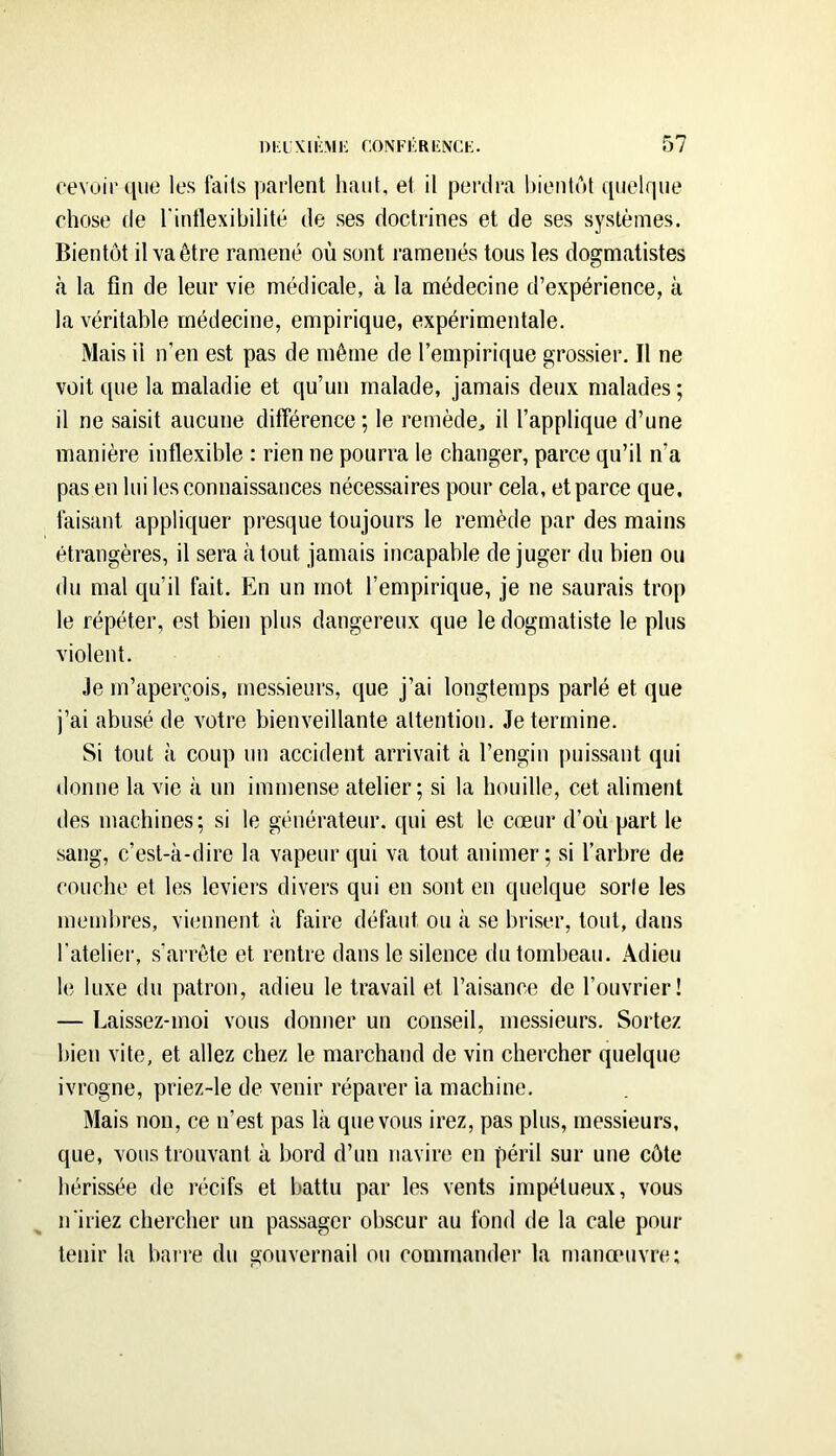 oevuii'([iie les faits paiient haut, et il perdra hieiitcM qtielriue chose (le l'intlexibilité de ses doctrines et de ses systèmes. Bientôt il va être ramené où sont ramenés tous les dogmatistes à la fin de leur vie médicale, à la médecine d’expérience, à la véritable médecine, empirique, expérimentale. Mais il n’en est pas de même de l’empirique grossier. Il ne voit que la maladie et qu’un malade, jamais deux malades ; il ne saisit aucune différence ; le remède, il l’applique d’une manière inflexible : rien ne pourra le changer, parce qu’il n’a pas en lui les connaissances nécessaires pour cela, et parce que, faisant appliquer presque toujours le remède par des mains étrangères, il sera à tout jamais incapable de juger du bien ou du mal qu’il fait. En un mot l’empirique, je ne saurais trop le répéter, est bien plus dangereux que ledogmatiste le plus violent. Je m’aperçois, messieurs, que j’ai longtemps parlé et que j’ai abusé de votre bienveillante attention. Je termine. Si tout à coup un accident arrivait à l’engin puissant qui donne la vie à un immense atelier; si la houille, cet aliment des machines; si le générateur, (jui est le cœur d’où part le sang, c’est-à-dire la vapeur qui va tout animer; si l’arbre de couche et les leviers divers qui en sont en quelque sorte les membres, viennent à faire défaut ou à se briser, tout, dans l'atelier, s’arrête et rentre dans le silence du tombeau. Adieu le luxe du patron, adieu le travail et l’aisance de l’ouvrier! — Laissez-moi vous donner un conseil, messieurs. Sortez bien vite, et allez chez le marchand de vin chercher quelque ivrogne, priez-le de venir réparer la machine. Mais non, ce n’est pas là que vous irez, pas plus, messieurs, que, vous trouvant à bord d’un navire en péril sur une côte hérissée de récifs et battu par les vents impétueux, vous n'iriez chercher un passager obscur au fond de la cale pour tenir la barre du gouvernail ou commander la manœuvre;