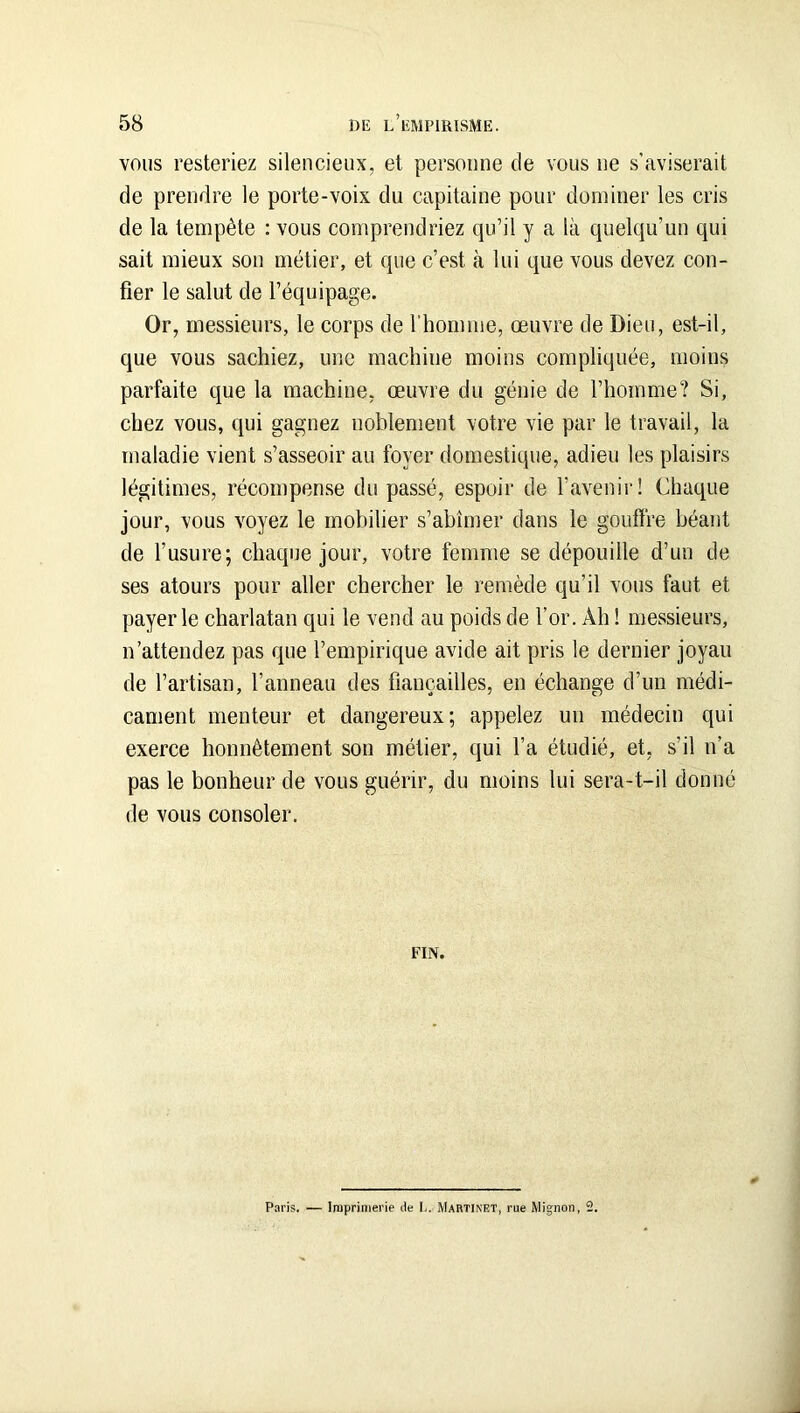 VOUS resteriez silencieux, et personne de vous ne s’aviserait de prendre le porte-voix du capitaine pour dominer les cris de la tempête : vous comprendriez qu’il y a là quelqu’un qui sait mieux son métier, et que c’est à lui que vous devez con- fier le salut de l’équipage. Or, messieurs, le corps de l’homme, œuvre de Dieu, est-il, que vous sachiez, une machine moins compliquée, moins parfaite que la machine, œuvre du génie de l’homme? Si, chez vous, qui gagnez noblement votre vie par le travail, la maladie vient s’asseoir au foyer domestique, adieu les plaisirs légitimes, récompense du passé, espoir de l’avenir! Chaque jour, vous voyez le mobilier s’abîmer dans le gouffre béant de l’usure; chaque jour, votre femme se dépouille d’un de ses atours pour aller chercher le remède qu’il vous faut et payer le charlatan qui le vend au poids de l’or. Ah ! messieurs, n’attendez pas que l’empirique avide ait pris le dernier joyau de l’artisan, l’anneau des fiançailles, en échange d’un médi- cament menteur et dangereux; appelez un médecin qui exerce honnêtement son métier, qui l’a étudié, et, s’il n’a pas le bonheur de vous guérir, du moins lui sera-t-il donné de vous consoler. FIN. Paris. — Imprimerie de I.. Martinet, rue Mignon, 2.