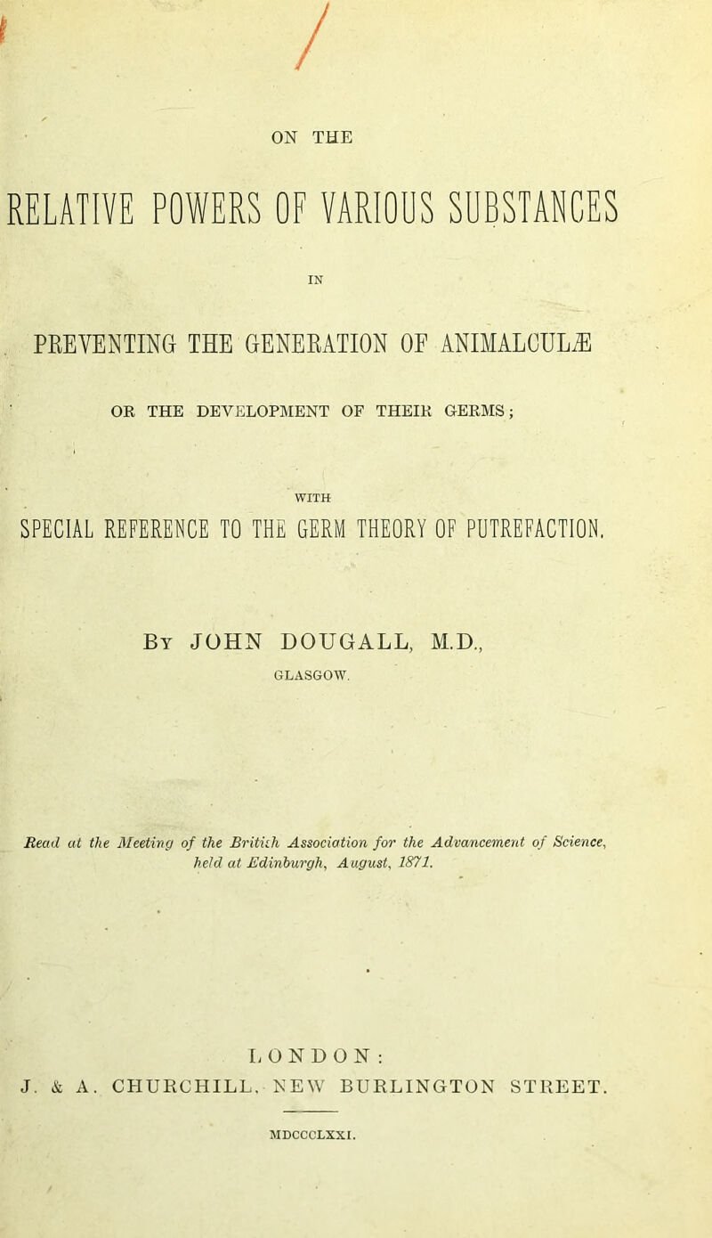 / ON THE RELATIVE POWERS OF VARIOUS SUBSTANCES PREVENTING THE GENERATION OF ANTMALOIIL/R OR THE DEVELOPMENT OF THEIR GERMS; WITH SPECIAL REFERENCE TO THE GERM THEORY OF PUTREFACTION. By JOHN DOUGALL, M.D., GLASGOW. Read at the Meetmg of the Britith Association for the Advancement of Science, held at Edinburgh, August, 1871. I;ONDON : J. & A. CHURCHILL. NEW BURLINGTON STREET. MDCCCLXXI.