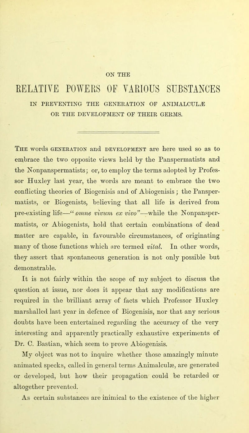 ON THE RELATIVE POWERS OF VARIOUS SUBSTANCES IN PEEVENTING THE GENEKATION OF ANIMALCULE OK THE DEVELOPMENT OF THEIR GERMS. The words generation and development are here used so as to embrace the two opposite views held by the Panspermatists and the hionpanspermatists; or, to employ the terms adopted by Profes- sor Huxley last year, the words are meant to embrace the two conflicting theories of Biogenisis and of Abiogenisis ; the Pansper- matists, or Biogenists, believing that all life is derived from pre-existing life—“ omne vivum ex while the Nonpansjier- matists, or Abiogenists, hold that certain combinations of dead matter are capable, in favourable circumstances, of originating many of those functions which are termed vital. In other words, they assert that spontaneous generation is not only possible but demonstrable. It is not fairly within the scope of my subject to discuss the question at issue, nor does it appear that any modifications are required in the brilliant array of facts which Professor Huxley marshalled last year in defence of Biogenisis, nor that any serious doubts have been entertained regarding the accuracy of the very interesting and apparently practically exhaustive experiments of Dr. C. Bastian, which seem to prove Abiogenisis. My object was not to inquire whether those amazingly minute animated specks, called in general terms Animalculse, are generated or developed, but how their propagation could be retarded or altogether prevented. As certain substances are inimical to the existence of the higher