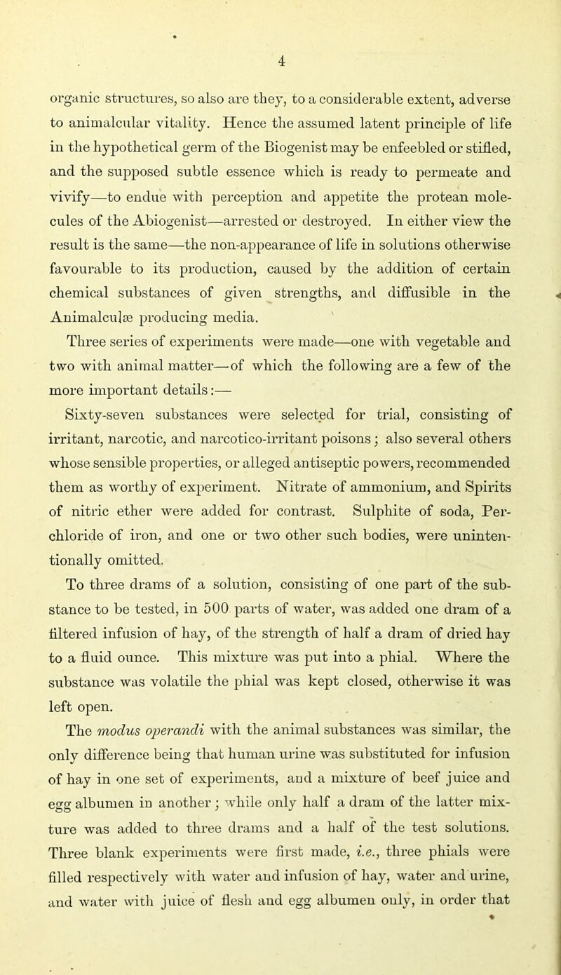 organic structures, so also are they, to a considerable extent, adverse to animalcular vitality. Hence the assumed latent principle of life in the hypothetical germ of the Biogenist may be enfeebled or stifled, and the supposed subtle essence which is ready to permeate and vivify—to endue with perception and appetite the protean mole- cules of the Abiogenist—arrested or destroyed. In either view the result is the same—the non-appearance of life in solutions otherwise favourable to its production, caused by the addition of certain chemical substances of given strengths, and diffusible in the Animalculse producing media. Three series of experiments were made—one with vegetable and two with animal matter—of which the following are a few of the more important details:— Sixty-seven substances were selected for trial, consisting of irritant, narcotic, and narcotico-irritant poisons; also several others whose sensible properties, or alleged antiseptic powers, recommended them as worthy of experiment. Nitrate of ammonium, and Spirits of nitric ether were added for contrast. Sulphite of soda, Per- chloride of iron, and one or two other such bodies, were uninten- tionally omitted. To three drams of a solution, consisting of one part of the sub- stance to be tested, in 500 j^arts of water, was added one dram of a filtered infusion of hay, of the strength of half a dram of dried hay to a fluid ounce. This mixture was put into a phial. Where the substance was volatile the phial was kept closed, otherwise it was left open. The modus operandi with the animal substances was similai’, the only difference being that human urine was substituted for infusion of hay in one set of experiments, and a mixture of beef juice and egg albumen in another; while only half a dram of the latter mix- ture was added to three drams and a half of the test solutions. Three blank experiments were first made, i.e., three phials were filled respectively with water and infusion of hay, water and urine, and water with juice of fiesh and egg albumen only, in order that