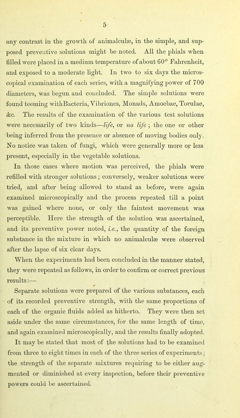 any contrast in the growth of animalculse, in the simple, and sup- posed preventive solutions might be noted. All the phials when filled were placed in a medium temperature of about 60° Fahrenheit, and exposed to a moderate light. In two to six days the micros- copical examination of each seiies, with a magnifying power of 700 diameters, was begun and concluded. The simple solutions were found teeming with Bacteria, Vibriones, Monads, Amoebae, Torulae, &c. The results of the examination of the various test solutions were necessarily of two kinds—life, or no life ; the one or other being inferred from the presence or absence of moving bodies only. No notice was taken of fungi, which were generally more or less present, especially in the vegetable solutions. In those cases where motion was perceived, the phials were refilled with stronger solutions; conversely, weaker solutions were' tried, and after being allowed to stand as before, were again examined microscopically and the process repeated till a point was gained where none, or only the faintest movement was perceptible. Here the strength of the solution was ascertained, and its preventive power noted, i.e., the quantity of the foreign substance in the mixture in which no animalculse were observed after the lapse of six clear days. When the experiments had been concluded in the manner stated, they were repeated as follows, in order to confirm or correct previous results:— Separate solutions were prepared of the various substances, each of its recorded preventive strength, with the same proportions of each of the organic fluids added as hitherto. They were then set aside under the same circumstances, for the same length of time, and again examined microscopically, and the results finally adopted. It may be stated that most of the solutions had to be examined from three to eight times in each of the three series of experiments; the strength of the separate mixtures requiring to be either aug- mented or diminished at every inspection, before their preventive powers could be ascertained.