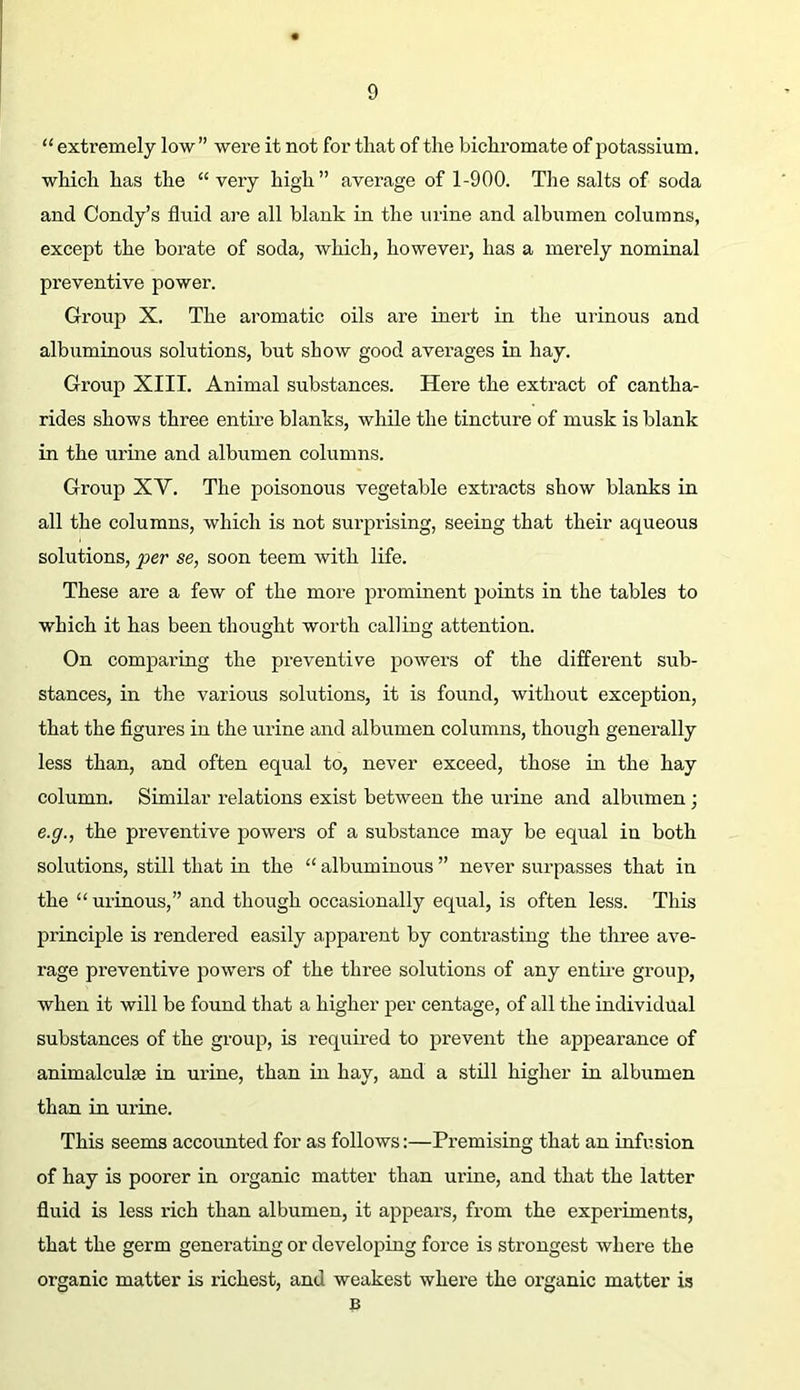 “ extremely low” were it not for that of the bichromate of potassium, which has the “very high” average of 1-900. The salts of soda and Condy’s fluid are all blank in the urine and albumen columns, except the borate of soda, which, however, has a merely nominal preventive power. Group X. The aromatic oils are inert in the urinous and albuminous solutions, but show good averages in hay. Group XIII. Animal substances. Here the extract of cantha- rides shows three entire blanks, while the tincture of musk is blank in the urine and albumen columns. Group XV. The poisonous vegetable extracts show blanks in all the columns, which is not surprising, seeing that their aqueous solutions, per se, soon teem with life. These are a few of the more prominent points in the tables to which it has been thought worth calling attention. On comparing the preventive power’s of the different sub- stances, in the various solutions, it is found, without exception, that the figures in the urine and albumen columns, though generally less than, and often equal to, never exceed, those in the hay column. Similar relations exist between the urine and albumen; e.y., the preventive powers of a substance may be equal in both solutions, still that in the “ albuminous ” never surpasses that in the “urinous,” and though occasionally equal, is often less. This principle is rendered easily apparent by contrasting the thi’ee ave- rage preventive powers of the three solutions of any entii’e group, when it will be found that a higher per centage, of all the individual substances of the group, is required to prevent the appearance of animalculse in urine, than in hay, and a still higher in albumen than in urine. This seems accounted for as follows:—Premising that an infusion of hay is poorer in organic matter than urine, and that the latter fluid is less rich than albumen, it appears, from the experiments, that the germ generating or developing force is strongest where the organic matter is richest, and weakest where the organic matter is B