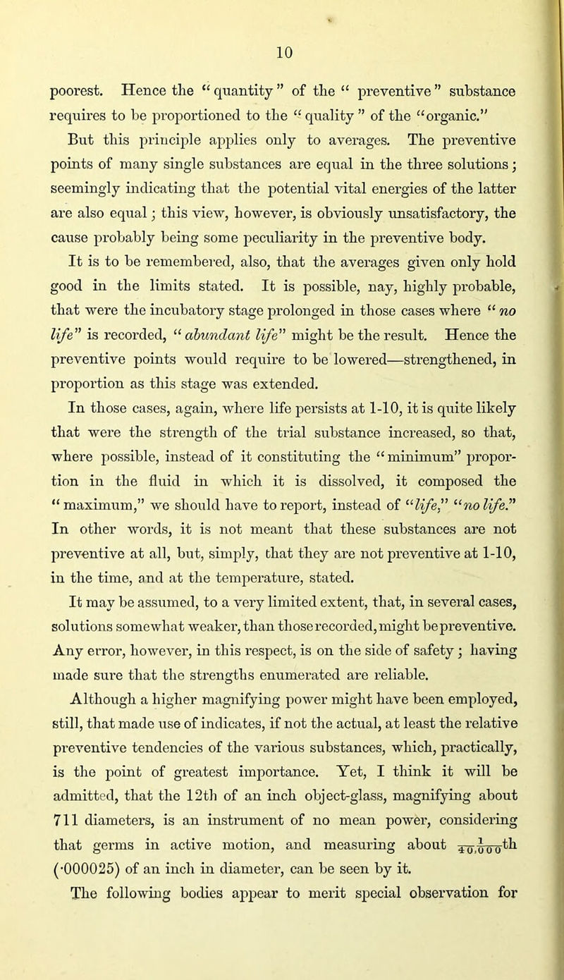 poorest. Hence the “ quantity ” of the “ preventive ” substance requires to be proportioned to the “quality ” of the “organic.” But this principle applies only to averages. The preventive points of many single substances are equal in the three solutions; seemingly indicating that the potential vital energies of the latter are also equal; this view, however, is obviously unsatisfactory, the cause probably being some peculiarity in the preventive body. It is to be remembei-ed, also, that the averages given only hold good in the limits stated. It is possible, nay, highly probable, that were the incubatory stage prolonged in those cases where “ no life is recorded, “ abundant life might be the result. Hence the preventive points would require to be lowered—strengthened, in proportion as this stage was extended. In those cases, again, where life persists at 1-10, it is quite likely that were the strength of the trial substance increased, so that, where possible, instead of it constitiiting the “ minimum” propor- tion in the fluid in which it is dissolved, it composed the “ maximum,” we should have to report, instead of ^^life.f '•^nolfeP In other words, it is not meant that these substances are not preventive at all, but, simply, that they are not preventive at 1-10, in the time, and at the temperature, stated. It may be assumed, to a very limited extent, that, in several cases, solutions somewhat weaker, than those recorded, might be preventive. Any error, however, in this respect, is on the side of safety; having made sure that the strengths enumerated are reliable. Although a higher magnifying power might have been employed, still, that made ixse of indicates, if not the actual, at least the relative pi-eventive tendencies of the various substances, which, practically, is the point of greatest importance. Yet, I think it will be admitted, that the 12th of an inch object-glass, magnifying about 711 diameters, is an instrument of no mean power, considering that germs in active motion, and measuring about 4o,ioo^^ (•000025) of an inch in diameter, can be seen by it. The following bodies appear to merit special observation for
