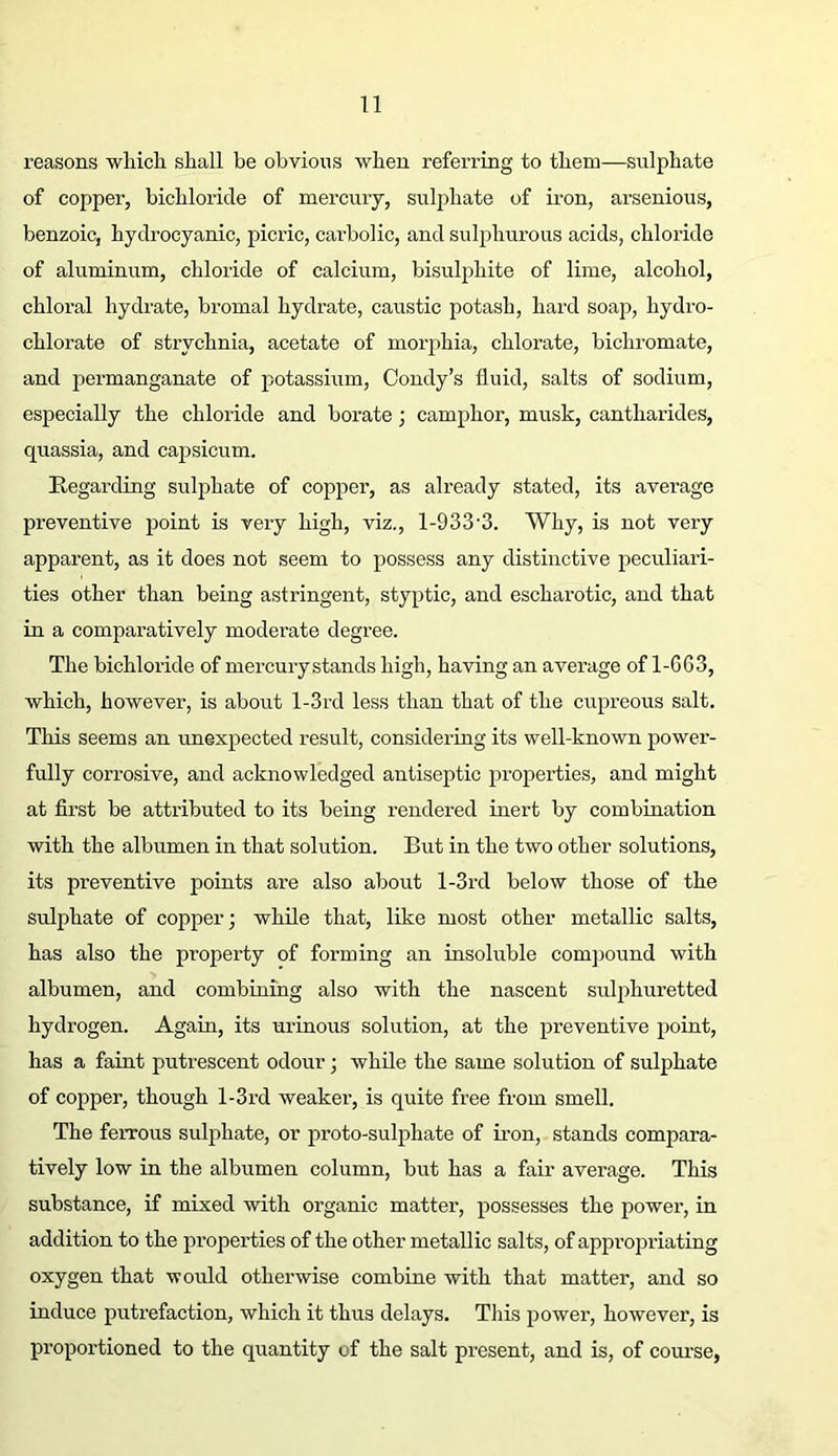 reasons wliich shall be obvious when referring to them—sulphate of copper, bichloride of mercury, sulphate of iron, arsenious, benzoic, hydrocyanic, picric, carbolic, and sul^^hurous acids, chloride of aluminum, chloride of calcium, bisulphite of lime, alcohol, chloral hydrate, bromal hydrate, caustic potash, hard soap, hydro- chlorate of strychnia, acetate of morphia, chloi’ate, bichromate, and permanganate of potassium, Coudy’s fluid, salts of sodium, especially the chloride and borate; camphor, musk, cantharides, quassia, and capsicum. Regarding sulphate of copper, as already stated, its average preventive point is very high, viz., 1-933-3. Why, is not very apparent, as it does not seem to possess any distinctive peculiari- ties other than being astringent, styptic, and escharotic, and that in a comparatively moderate degree. The bichloride of mercury stands high, having an average of 1-C63, which, however, is about l-3rd less than that of the cupreous salt. This seems an unexpected result, considering its well-known power- fully corrosive, and acknowledged antiseptic properties, and might at first be attributed to its being rendered inert by combination with the albumen in that solution. But in the two other solutions, its preventive points ai’e also about l-3rd below those of the sulphate of copper; while that, like most other metallic salts, has also the property of forming an insoluble compound with albumen, and combining also with the nascent sulphuretted hydrogen. Again, its urinous solution, at the preventive point, has a faint puti’escent odour; while the same solution of sulphate of copper, though l-3rd weaker, is quite free from smell. The ferrous sulphate, or proto-sulphate of iron, stands compara- tively low in the albumen column, but has a fair average. Tin's substance, if mixed with organic matter, possesses the power, in addition to the properties of the other metallic salts, of appropriating oxygen that would otherwise combine with that matter, and so induce putrefaction, which it thus delays. This power, however, is proportioned to the quantity of the salt present, and is, of course,