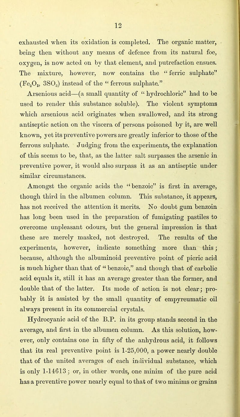 exhausted when its oxidation is completed. The organic matter, being then without any means of defence from its natural foe, oxygen, is now acted on by that element, and putrefaction ensues. The mixture, however, now contains the “ ferric sulphate” (FegO,, 3SO3) instead of the “ ferrous sulphate.” Arsenious acid—(a small quantity of “ hydrochloric” had to be used to render this substance soluble). The violent symptoms which arsenious acid originates when swallowed, and its strong antiseptic action on the viscera of pei’sons poisoned by it, are well known, yet its preventive powers are greatly inferior to those of the ferrous sulphate. Judging from the experiments, the explanation of this seems to be, that, as the latter salt surpasses the arsenic in preventive power, it would also surpass it as an antiseptic under similar circumstances. Amongst the organic acids the “benzoic” is first in average, though third in the albumen column. This substance, it appears, has not received the attention it merits. No doubt gum benzoin has long been used in the preparation of fumigating pastiles to overcome unpleasant odours, but the general impression is that these are merely masked, not destroyed. The results of the experiments, however, indicate something more than this; because, although the albuminoid preventive point of picric acid is much higher than that of “ benzoic,” and though that of carbolic acid equals it, still it has an average greater than the former, and double that of the latter. Its mode of action is not clear; pro- bably it is assisted by the small quantity of empyreumatic oil always present in its commercial crystals. Hydrocyanic acid of the B.P. in its group stands second in the average, and first in the albumen column. As this solution, how- ever’, only contains one in fifty of the anhydrous acid, it follows that its real preventive point is 1-25,000, a power nearly double that of the united averages of each individual substance, which is only 1-14613; or, in other words, one minim of the pure acid has a preventive power nearly equal to that of two minims or grains