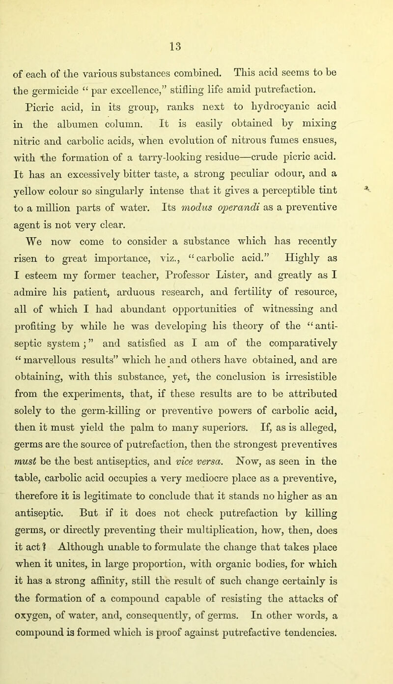 of each of the various substances combined. This acid seems to be the germicide “ par excellence,” stifling life amid putrefaction. Picric acid, in its group, ranks next to hydrocyanic acid in the albumen column. It is easily obtained by mixing nitric and carbolic acids, when evolution of nitrous fumes ensues, with the formation of a tarry-looking residue—crude picric acid. It has an excessively bitter taste, a strong peculiar odour, and a yellow colour so singularly intense that it gives a perceptible tint to a million parts of water. Its modus operandi as a preventive agent is not very clear. We now come to consider a substance which has recently risen to great importance, viz., “carbolic acid.” Highly as I esteem my former teacher. Professor Lister, and greatly as I admire his patient, arduous research, and fertility of resource, all of which I had abundant opportunities of witnessing and profiting by while he was developing his theory of the “anti- septic system; ” and satisfied as I am of the comparatively “ marvellous results” which he and others have obtained, and are obtaining, with this substance, yet, the conclusion is irresistible from the experiments, that, if these results are to be attributed solely to the germ-killing or preventive powers of carbolic acid, then it must yield the palm to many superiors. If, as is alleged, germs are the source of putrefaction, then the strongest preventives must be the best antiseptics, and vice versa. Now, as seen in the table, carbolic acid occupies a veiy mediocre place as a preventive, therefore it is legitimate to conclude that it stands no higher as an antiseptic. But if it does not check putrefaction by killing germs, or directly preventing their multiplication, how, then, does it act ] Although rmable to formulate the change that takes place when it unites, in large proportion, with oi’ganic bodies, for which it has a strong affinity, still the result of such change certainly is the formation of a compound capable of resisting the attacks of oxygen, of water, and, consequently, of germs. In other words, a compound is formed which is proof against putrefactive tendencies.