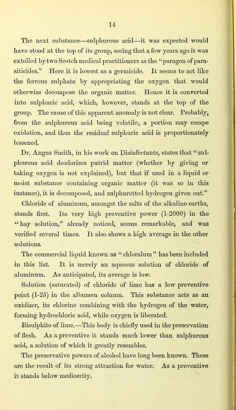 The next substance—sulphui’ous acid—it was expected would have stood at the top of its group, seeing that a few years ago it was extolled by two Scotch medical practitioners as the “paragon of para- siticides.” Here it is lowest as a germicide. It seems to act like the ferrous sulphate by appropriating the oxygen that would otherwise decompose the organic matter. Hence it is converted into sulphuric acid, which, however, stands at the top of the group. The cause of this apparent anomaly is not clear. Probably, from the sulphurous acid being volatile, a portion may escape oxidation, and thus the residual sulphuric acid is proportionately lessened. Dr. Angus Smith, in his work on Disinfectants, states that “sul- phurous acid deodorizes putrid matter (whether by giving or taking oxygen is not explained), but that if used in a liquid or moist substance containing organic matter (it was so in this instance), it is decomposed, and sulphuretted hydrogen given out.” Chloride of aluminum, amongst the salts of the alkaline earths, stands first. Its very high preventive power (1-2000) in the “ hay solution,” already noticed, seems remarkable, and was verified several times. It also shows a high average in the other solutions. The commercial liquid known as “ chloralum ” has been included in this list. It is merely an aqueous solution of chloride of aluminum. As anticipated, its average is low. Solution (saturated) of chloride of lime has a low preventive point (1-25) in the albumen column. This substance acts as an oxidizer, its chlorine combining with the hydrogen of the water, forming hydrochloric acid, while oxygen is liberated. Bisulphite of lime.—This body is chiefiy used in the preservation of fiesh. As a preventive it stands much lower than sulphurous acid, a solution of which it greatly resembles. The pi’eservative powers of alcohol have long been known. These are the result of its sti-ong attraction for water. As a preventive it stands below mediocrity.