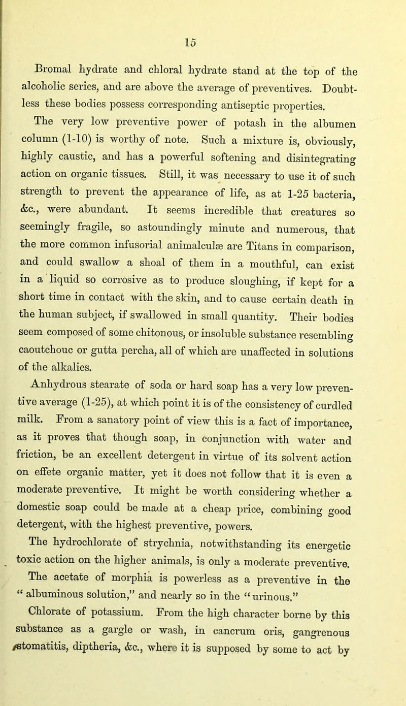 Bromal lijdrate and chloral hydrate stand at the top of the alcoholic series, and are above the average of preventives. Doubt- less these bodies possess corresponding antiseptic properties. The very low preventive power of potash in the albumen column (1-10) is worthy of note. Such a mixture is, obviously, highly caustic, and has a powerful softening and disintegrating action on organic tissues. Still, it was necessary to use it of such strength to prevent the appearance of life, as at 1-25 bacteria, &c., were abundant. It seems incredible that creatures so seemingly fragile, so astoundingly minute and numerous, that the more common infusorial animalculse are Titans in comjDarison, and could swallow a shoal of them in a mouthful, can exist in a liquid so corrosive as to produce sloughing, if kept for a short time in contact with the skin, and to cause certain death in the human subject, if swallowed in small quantity. Their bodies seem composed of some chiton ous, or insoluble substance resemblinf^ O caoutchouc or gutta percha, all of which are unaffected in solutions of the alkalies. Anhydrous stearate of soda or hard soap has a very low preven- tive average (1-25), at which point it is of the consistency of curdled milk. From a sanatory point of view this is a fact of importance, as it proves that though soap, in conjunction with water and friction, be an excellent detergent in virtue of its solvent action on effete organic matter, yet it does not follow that it is even a moderate preventive. It might be worth considering whether a domestic soap could be made at a cheap price, combining good detergent, with the highest preventive, powers. The hydrochlorate of strychnia, notwithstanding its energetic toxic action on the higher animals, is only a moderate preventive. The acetate of morphia is powerless as a preventive in the “ albuminous solution,” and nearly so in the “ urinous.” Chlorate of potassium. From the high character borne by this substance as a gargle or wash, in cancrum oris, gangrenous /stomatitis, diptheria, &c., where it is supposed by some to act by