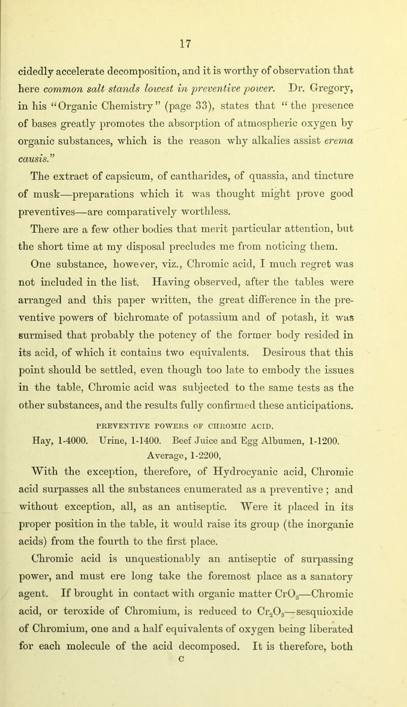cidedly accelerate decomposition, and it is worthy of observation that here common salt stands lowest in preventive power. Dr. Gregory, in his “Organic Chemistry” (page 33), states that “the presence of bases greatly promotes the absorption of atmospheric oxygen by organic substances, which is the reason why alkalies assist erema causis.” The extract of capsicum, of cantharides, of quassia, and tincture of musk—preparations which it was thought might prove good preventives—are comparatively worthless. There are a few other bodies that merit particular attention, but the short time at my disposal precludes me from noticing them. One substance, howev^er, viz.. Chromic acid, I much regret was not included in the list. Having observed, after the tables were arranged and this paper written, the great diflerence in the pre- ventive powers of bichromate of potassium and of potash, it was surmised that probably the potency of the former body resided in its acid, of which it contains two equivalents. Desirous that this point should be settled, even though too late to embody the issues in the table. Chromic acid was subjected to the same tests as the other substances, and the results fully confirmed these anticipations. PREVENTIVE POWERS OF CHROMIC ACID. Hay, 1-4000. Urine, 1-1400. Beef Juice and Egg Albumen, 1-1200. Average, 1-2200, With the exception, therefore, of Hydrocyanic acid. Chromic acid surpasses all the substances enumerated as a preventive; and without exception, all, as an antiseptic. Were it placed in its proper position in the table, it would raise its group (the inorganic acids) from the fourth to the first place. Chromic acid is unquestionably an antiseptic of surpassing power, and must ere long take the foremost place as a sanatory agent. If brought in contact with organic matter CrOg—Chromic acid, or teroxide of Chromium, is reduced to Ci-jOg—sesquioxide of Chromium, one and a half equivalents of oxygen being liberated for each molecule of the acid decomposed. It is therefore, both c