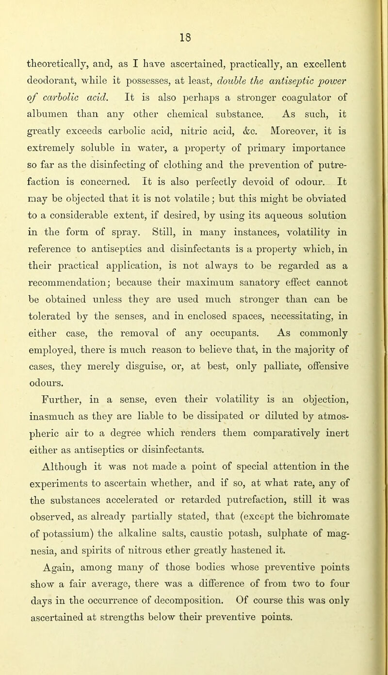 theoretically, and, as I have ascertained, pi'actically, an excellent deodorant, while it possesses, at least, double the antiseptic power of carbolic acid. It is also perhaps a stronger coagulator of albumen than any other chemical substance. As such, it greatly exceeds carbolic acid, nitric acid, <fec. Moreover, it is extremely soluble in water, a property of primary importance so far as the disinfecting of clothing and the prevention of putre- faction is concerned. It is also perfectly devoid of odour. It may be objected that it is not volatile; but this might be obviated to a considerable extent, if desired, by using its aqueous solution in the form of spray. Still, in many instances, volatility in reference to antiseptics and disinfectants is a property which, in their practical application, is not always to be regarded as a recommendation; because their maximum sanatory effect cannot be obtained unless they are used much stronger than can be tolerated by the senses, and in enclosed spaces, necessitating, in either case, the removal of any occupants. As commonly employed, there is much reason to believe that, in the majority of cases, they merely disguise, or, at best, only palliate, offensive odours. Further, in a sense, even their volatility is an objection, inasmuch as they are liable to be dissipated or diluted by atmos- pheric air to a degree which renders them comparatively inert either as antiseptics or disinfectants. Although it was not made a point of special attention in the experiments to ascertain whether, and if so, at what rate, any of the substances accelerated or retarded putrefaction, still it was observed, as already partially stated, that (except the bichromate of potassium) the alkaline salts, caustie potash, sulphate of mag- nesia, and spirits of niti’ous ether greatly hastened it. Again, among many of those bodies whose preventive points show a fair average, there was a difference of from two to four days in the occurrence of decomposition. Of course this was only ascertained at strengths below their preventive points.