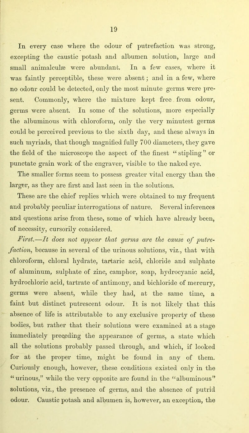 In every case where the odour of putrefaction was strong, excepting the caustic potash and albumen solution, large and small animalculse were abundant. In a few cases, where it was faintly perceptible, these were absent; and in a few, where no odour could be detected, only the most minute gex’ms were pre- sent. Commonly, where the mixture kept free from odour, germs were absent. In some of the solutions, more especially the albuminous with chloi’oform, only the very minutest germs could be perceived previous to the sixth day, and these always in such myriads, that though magnified fully 700 diameters, they gave the field of the microscope the aspect of the finest “ stipling ” or punctate grain work of the engraver, visible to the naked eye. The smaller forms seem to possess greater vital energy than the larger, as they are first and last seen in the solutions. These are the chief replies Avhich were obtained to my frequent and probably peculiar interrogations of nature. Several inferences and questions arise from these, some of which have already been, of necessity, cursorily considered. First.—It does not appear that germs are the cause of putre- faction, because in several of the urinous solutions, viz., that with chloroform, chloral hydrate, tartaric acid, chloride and sulphate of aluminum, sulphate of zinc, camphor, soap, hydrocyanic acid, hydrochloric acid, tartrate of antimony, and bichloride of mercury, germs were absent, while they had, at the same time, a faint but distinct putrescent odour. It is not likely that this absence of life is attributable to any exclusive property of these bodies, but rather that their solutions were examined at a stage immediately preceding the appearance of germs, a state which all the solutions probably passed through, and which, if looked for at the proper time, might be found in any of them. Curiously enough, however, these conditions existed only in the “urinous,” while the very opposite are found in the “albuminous” solutions, viz., the presence of germs, and the absence of putrid odour. Caustic potash and albumen is, however, an exception, the