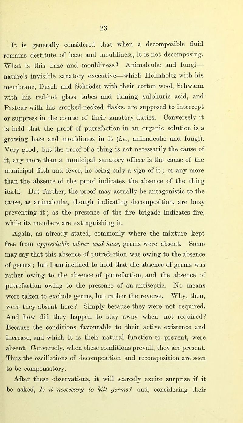 It is generally considered that when a decomposible fluid remains destitute of haze and moiildiness, it is not decomposing. What is this haze and mouldiness? Animalculse and fungi— nature’s invisible sanatory executive—which Helmholtz with his membrane, Dusch and Schroder with their cotton wool, Schwann with his red-hot glass tubes and fuming sulphuric acid, and Pasteur with his crooked-necked flasks, are supposed to intercept or suppress in the course of their sanatory duties. Conversely it is held that the proof of putrefaction in an organic solution is a growing haze and mouldiness in it {i.e., animalculse and fungi). Very good; but the proof of a thing is not necessarily the cause of it, any more than a municipal sanatory oflicer is the cause of the municipal filth and fever, he being only a sign of it; or any more than the absence of the proof indicates the absence of the thing itself. But further, the proof may actually be antagonistic to the cause, as animalculse, though indicating decomposition, are busy preventing it; as the presence of the fire brigade indicates fire, while its members are extinguishing it. Again, as already stated, commonly where the mixture kept free from appreciable odour and haze, germs were absent. Some may say that this absence of putrefaction was owing to the absence of germs ; but I am inclined to hold that the absence of germs was rather owing to the absence of putrefaction, and the absence of putrefaction owing to the presence of an antiseptic. No means were taken to exclude germs, but rather the reverse. Why, then, were they absent here ? Simply because they were not required. And how did they happen to stay away when not required? Because the conditions favourable to their active existence and increase, and which it is their natural function to prevent, were absent. Conversely, when these conditions prevail, they are present. Thus the oscillations of decomposition and recomposition ai’e seen to be compensatory. After these observations, it will scarcely excite surprise if it be asked. Is it necessary to kilt germs? and, considering their