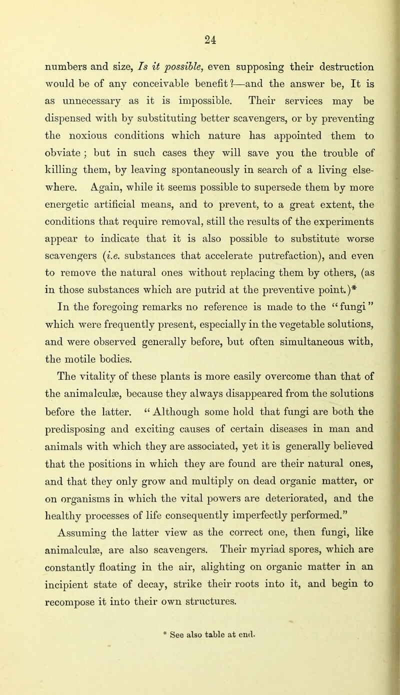 numbers and size, Is it possible, even supposing tbeir destruction would be of any conceivable benefit 1—and the answer be, It is as unnecessary as it is impossible. Their services may be dispensed with by substituting better scavengers, or by preventing the noxious conditions which nature has appointed them to obviate; but in such cases they will save you the trouble of killing them, by leaving spontaneously in search of a living else- where. Again, while it seems possible to supersede them by more energetic artificial means, and to prevent, to a great extent, the conditions that require removal, still the results of the experiments appear to indicate that it is also possible to substitute worse scavengers {i.e. substances that accelerate putx’efaction), and even to remove the natural ones without replacing them by others, (as in those substances which are putrid at the preventive point.)* In the foregoing remarks no reference is made to the “ fungi ” which were frequently present, especially in the vegetable solutions, and were observed generally before, but often simultaneous with, the motile bodies. The vitality of these plants is more easily overcome than that of the animalculse, because they always disappeared from the solutions before the latter. “ Although some hold that fungi are both the predisposing and exciting causes of certain diseases in man and animals with which they ax-e associated, yet it is genex’ally believed that the positions in which they are found are their natural ones, and that they only grow and multiply oxi dead organic matter, or on organisms in which the vital powers are deteriorated, and the healthy processes of life consequently impex’fectly perfox-med.” Assuming the latter view as the correct oxxe, then fungi, like animalculse, are also scavengers. Then’ myriad spores, which are constantly floating in the air, alighting on ox’ganic matter in an incipient state of decay, strike their roots into it, and begin to recompose it into their own stnxctures. See also table at end.