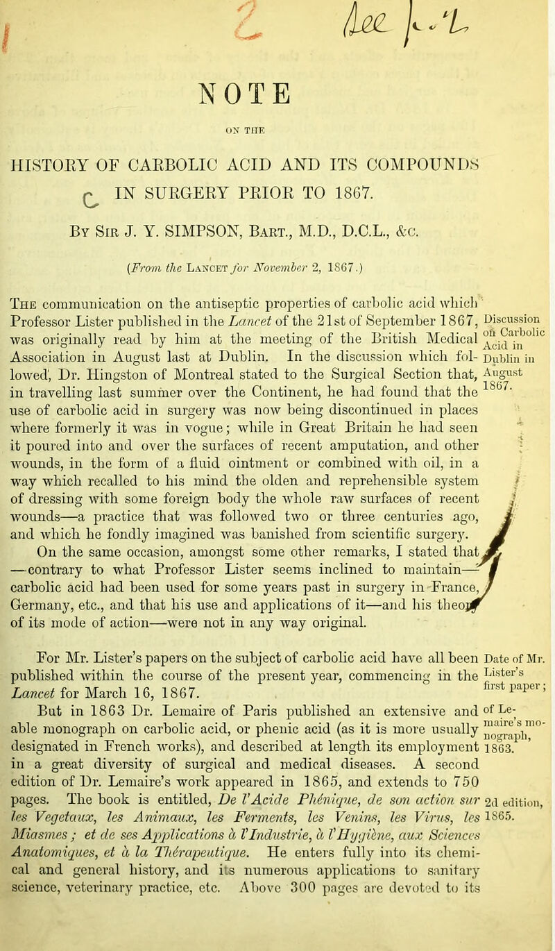 'L NOTE ON THE HISTOEY OF CAEBOLIC ACID AND ITS COMPOUNDS ^ IN SUEGEEY PEIOE TO 1867. By Sir J. Y. SIMPSON, Bart., M.D., D.C.L., &c. (From the Lancet for November 2, 1867.) The communication on the antiseptic properties of carbolic acid which Professor Lister published in the Lancet of the 21st of September 1867, Discussion was originally read by him at the meeting of the British Medical ^cidAn °'iC Association in August last at Dublin. In the discussion which fol- Dublin in lowed, Dr. Hingston of Montreal stated to the Surgical Section that, August ° ^ IC&7 in travelling last summer over the Continent, he had found that the use of carbolic acid in surgery was now being discontinued in places where formerly it was in vogue; while in Great Britain he had seen it poured into and over the surfaces of recent amputation, and other wounds, in the form of a fluid ointment or combined with oil, in a way which recalled to his mind the olden and reprehensible system of dressing with some foreign body the whole raw surfaces of recent J wounds—a practice that was followed two or three and which he fondly imagined was banished from scien But in 1863 Dr. Lemaire of Paris published an extensive and of Le; in a great diversity of surgical and medical diseases. A second edition of Dr. Lemaire’s work appeared in 1865, and extends to 750 pages. The book is entitled, De VAcide PMnique, de sun action sur 2d edition, les Vegetaux, les Animaux, les Ferments, les Venins, les Virus, les 1S65. Miasmes ; et de ses Applications a VIndustrie, a V Hygiene, ctux Sciences Anatomiques, et a la Thirapeutique. He enters fully into its chemi- cal and general history, and its numerous applications to sanitary science, veterinary practice, etc. Above 300 pages are devoted to its On the same occasion, amongst some other remarks —contrary to what Professor Lister seems inclined carbolic acid had been used for some years past in surg Germany, etc., and that his use and applications of it— of its mode of action—were not in any way original. able monograph on carbolic acid, or phenic acid (as it is more usually ^o^apli designated in French works), and described at length its employment 1863. maire s mo nograpli,