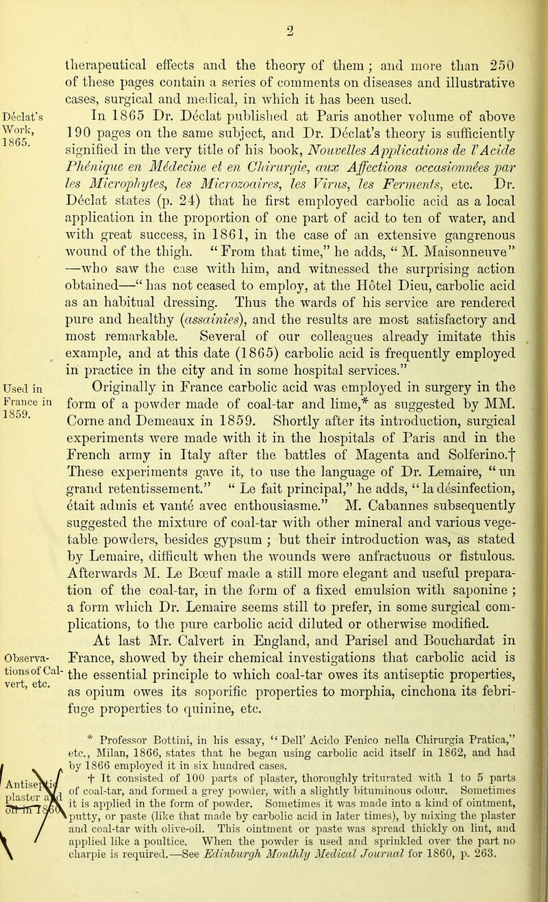 DAlat’s Work, 1865. Used in France in 1859. Observa- tions of Cal- vert, etc. therapeutical effects and the theory of them; and more than 250 of these pages contain a series of comments on diseases and illustrative cases, surgical and medical, in which it has been used. In 1865 Dr. Declat published at Paris another volume of above 190 pages on the same subject, and Dr. D^clat’s theory is sufficiently signified in the very title of his hook, NouveXl.es Applications de I’Acide Phdnique en Midecine et en Chirurgie, aux Affections occasinnndes par les Microphytes, Jes Microzoaires, les Virus, les Ferments, etc. Dr. D4clat states (p. 24) that he first employed carbolic acid as a local application in the proportion of one part of acid to ten of water, and with great success, in 1861, in the case of an extensive gangrenous wound of the thigh. “ From that time,” he adds, “ M. Maisonneuve” —who saw the case with him, and witnessed the surprising action obtained—“ has not ceased to employ, at the Hotel Dieu, carbolic acid as an habitual dressing. Thus the wards of his service are rendered pure and healthy (assainies), and the results are most satisfactory and most remarkable. Several of our colleagues already imitate this example, and at this date (1865) carbolic acid is frequently employed in practice in the city and in some hospital services.” Originally in France carbolic acid tvas employed in surgery in the form of a powder made of coal-tar and lime,* as suggested by MM. Corne and Demeaux in 1859. Shortly after its introduction, surgical experiments were made with it in the hospitals of Paris and in the French army in Italy after the battles of Magenta and Solferino.f These experiments gave it, to use the language of Dr. Lemaire, “ un grand retentissement.” “ Le fait principal,” he adds, “ la clesinfection, etait admis et vant4 avec enthousiasme.” M. Cabannes subsequently suggested the mixture of coal-tar with other mineral and various vege- table powders, besides gypsum ; hut their introduction was, as stated by Lemaire, difficult when the wounds were anfractuous or fistulous. Afterwards M. Le Boeuf made a still more elegant and useful prepara- tion of the coal-tar, in the form of a fixed emulsion with saponine ; a form which Dr. Lemaire seems still to prefer, in some surgical com- plications, to the pure carbolic acid diluted or otherwise modified. At last Mr. Calvert in England, and Parisel and Bouchardat in France, showed by their chemical investigations that carbolic acid is the essential principle to which coal-tar owes its antiseptic properties, as opium owes its soporific properties to morphia, cinchona its febri- fuge properties to quinine, etc. Antisep( plaster a\D oTHrTTt * Professor Bottini, in his essay, “ Dell’ Acido Fenico nella Chirurgia Pratica,” etc., Milan, 1866, states that he began using carbolic acid itself in 1862, and had by 1866 employed it in six hundred cases. 4 It consisted of 100 parts of plaster, thoroughly triturated ■with 1 to 5 parts of coal-tar, and formed a grey powder, with a slightly bituminous odour. Sometimes it is applied in the form of powder. Sometimes it was made into a kind of ointment, putty, or paste (like that made by carbolic acid in later times), by mixing the plaster and coal-tar with olive-oil. This ointment or paste was spread thickly on lint, and applied like a poultice. When the powder is used and sprinkled over the part no charpie is required.—See Edinburgh Monthly Medical Journal for 1860, p. 263.