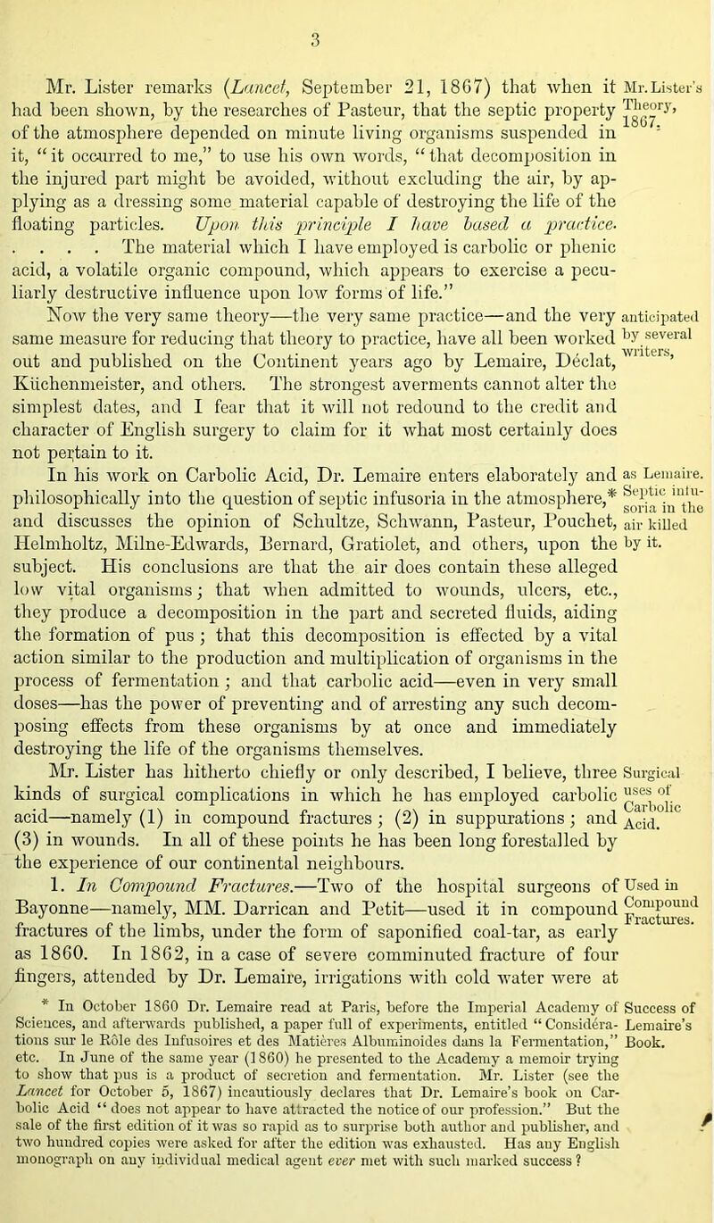 Mr. Lister remarks (Lancet, September 21, 18G7) that when it Mr.Lister's had been shown, by the researches of Pasteur, that the septic property of the atmosphere depended on minute living organisms suspended in ' it, “ it occurred to me,” to use his own words, “ that decomposition in the injured part might be avoided, without excluding the air, by ap- plying as a dressing some material capable of destroying the life of the floating particles. Upon this principle I have based a practice. The material which I have employed is carbolic or phenic acid, a volatile organic compound, which appears to exercise a pecu- liarly destructive influence upon low forms of life.” Now the very same theory—the very same practice—and the very anticipated same measure for reducing that theory to practice, have all been worked by several out and published on the Continent years ago by Lemaire, Declat,  ’ Kuchenmeister, and others. The strongest averments cannot alter the simplest dates, and I fear that it will not redound to the credit and character of English surgery to claim for it what most certainly does not pertain to it. In his work on Carbolic Acid, Dr. Lemaire enters elaborately and as Lemaire. philosophically into the question of septic infusoria in the atmosphere,* and discusses the opinion of Schultze, Schwann, Pasteur, Pouchet, air killed Helmholtz, Milne-Edwards, Bernard, Gratiolet, and others, upon the by it. subject. His conclusions are that the air does contain these alleged low vital organisms; that when admitted to wounds, ulcers, etc., they produce a decomposition in the part and secreted fluids, aiding the formation of pus ; that this decomposition is effected by a vital action similar to the production and multiplication of organisms in the process of fermentation ; and that carbolic acid—even in very small doses—has the power of preventing and of arresting any such decom- posing effects from these organisms by at once and immediately destroying the life of the organisms themselves. Mr. Lister has hitherto chiefly or only described, I believe, three Surgical kinds of surgical complications in which he has employed carbolic °j. acid—namely (1) in compound fractures; (2) in suppurations; and A‘ci(i> (3) in wounds. In all of these points he has been long forestalled by the experience of our continental neighbours. 1. In Compound Fractures.—Two of the hospital surgeons of Used in Bayonne—namely, MM. Darrican and Petit—used it in compound fractures of the limbs, under the form of saponified coal-tar, as early as 1860. In 1862, in a case of severe comminuted fracture of four fingers, attended by Dr. Lemaire, irrigations with cold water yvere at * In October 1860 Dr. Lemaire read at Paris, before the Imperial Academy of Success of Sciences, and afterwards published, a paper full of experiments, entitled “ Considera- Lemaire’s tions sur le Role des Infusoires et des Matieres Albuminoides dans la Fermentation,” Book, etc. In June of the same year (1860) lie presented to the Academy a memoir trying to show that pus is a product of secretion and fermentation. Mr. Lister (see the Lancet for October 5, 1867) incautiously declares that Dr. Lemaire’s book on Car- bolic Acid “ does not appear to have attracted the notice of our profession.” But the sale of the first edition of it was so rapid as to surprise both author and publisher, and / two huudred copies were asked for after the edition was exhausted. Has auy English monograph on auy individual medical agent ever met with such marked success?