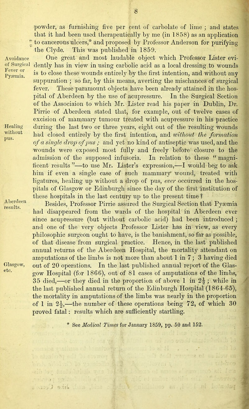 e Avoidance of Surgical Fever or Pyaemia. Healing without pus. Aberdeen results. Glasgow, etc. powder, as furnishing five per cent of carbolate of lime ; and states that it had been used therapeutically by me (in 1858) as an application to cancerous ulcers,* and proposed by Professor Anderson for purifying the Clyde. This was published in 1859. One great and most laudable object which Professor Lister evi- dently has in view in using carbolic acid as a local dressing to wounds is to close these wounds entirely by the first intention, and without any suppuration ; so far, by this means, averting the mischances of surgical fever. These paramount objects have been already attained in the hos- pital of Aberdeen by the use of acupressure. In the Surgical Section of the Associaion to which Mr. Lister read his paper in Dublin, Dr. Pirrie of Aberdeen stated that, for example, out of twelve cases of excision of mammary tumour treated with acupressure in his practice during the last two or three years, eight out of the resulting wounds had closed entirely by the first intention, and without the formation of a single drop of pus ; and yet no kind of antiseptic was used, and the wounds were exposed most fully and freely before closure to the admission of the supposed infusoria. In relation to these “ magni- ficent results ”—to use Mr. Lister’s expression,—I would beg to ask him if even a single case of such mammary^ wound, treated with ligatures, healing up without a drop of pus, ever occurred in the hos- pitals of Glasgow or Edinburgh since the day of the first institution of these hospitals in the last century up to the present time 1 Besides, Professor Pirrie assured the Surgical Section that Pyaemia had disappeared from the wards of the hospital in Aberdeen ever since acupressure (but without carbolic acid) had been introduced ; and one of the very objects Professor Lister has in view, as every philosophic surgeon ought to have, is the banishment, so far as possible, of that disease from surgical practice. Hence, in the last published annual returns of the Aberdeen Hospital, the mortality attendant on amputations of the limbs is not more than about 1 in 7 ; 3 having died out of 20 operations. In the last published annual report of the Glas- gow Hospital (for 1866), out of 81 cases of amputations of the limbs, 35 died,—or they died in the proportion of above 1 in 2^ ; while in the last published annual return of the Edinburgh Hospital (1864-65), the mortality in amputations of the limbs was nearly in the proportion of 1 in 2^-,—the number of these operations being 72, of which 30 proved fatal: results which are sufficiently startling. See Medical Times for January 1859, pp. 50 and 152.