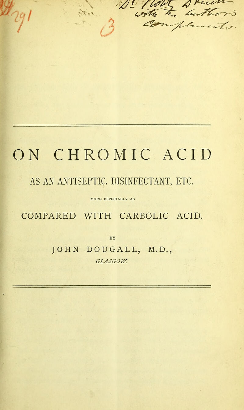 w ‘‘jl (3 -/t i^' - ON CHROMIC ACID AS AN ANTISEPTIC, DISINFECTANT, ETC. MORE ESPECIALLY AS COMPARED WITH CARBOLIC ACID. BY JOHN DOUGALL, M.D., GLASGOW.