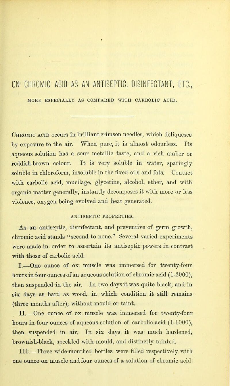 ON CHROMIC ACID AS AN ANTISEPTIC, DISINFECTANT, ETC MOKE ESPECIALLY AS COMPARED WITH CARBOLIC ACID. Chromic acid occurs in brilliant crimson needles, which deliquesce by exposure to the air. When pure, it is almost odourless. Its aqueous solution has a sour metallic taste, and a rich amber or reddish-brown colour. It is very soluble in water, sparingly soluble in chloroform, insoluble in the fixed oils and fats. Contact with carbolic acid, mucilage, glycerine, alcohol, ether, and with organic matter generally, instantly decomposes it with more or less violence, oxygen being evolved and heat generated. ANTISEPTIC PROPERTIES. As an antiseptic, disinfectant, and preventive of germ growth, chromic acid stands “second to none.” Several varied experiments were made in order to ascertain its antiseptic powers in contrast with those of carbolic acid. I. —One ounce of ox muscle was immersed for twenty-four hours in four ounces of an aqueous solution of chromic acid (1-2000), then suspended -in the air. In two days it was quite black, and in six days as hard as wood, in which condition it still remains (three months after), without mould or taint. II. —One ounce of ox muscle was immersed for twenty-four hours in four ounces of aqueous solution of carbolic acid (1-1000), then suspended in air. In six days it was much hardened, brownish-black, speckled with mould, and distinctly tainted. III. —Three wide-mouthed bottles were filled respectively with one ounce ox muscle and four ounces of a solution of chromic acid