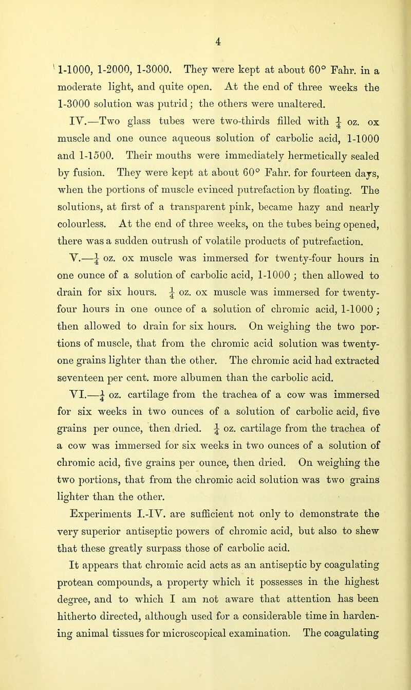 ' 1-1000, 1-2000, 1-3000. They were kept at about 60° Fahr. in a moderate light, and quite open. At the end of three weeks the 1-3000 solution was putrid; the others were unaltei’ed. IV. —Two glass tubes were two-thirds filled with oz. ox muscle and one ounce aqueous solution of carbolic acid, 1-1000 and 1-1500. Their mouths were immediately hermetically sealed by fusion. They were kept at about 60° Fahr. for fourteen days, when the portions of muscle evinced putrefaction by floating. The solutions, at first of a transparent pink, became hazy and nearly colourless. At the end of three weeks, on the tubes being opened, there was a sudden outrush of volatile products of putrefaction. V. -—I oz. ox muscle was immersed for twenty-four hours in one ounce of a solution of carbolic acid, 1-1000 ; then allowed to drain for six hours. ^ oz. ox muscle was immersed for twenty- four hours in one oimce of a solution of chromic acid, 1-1000 ; then allowed to drain for six hours. On weighing the two por- tions of muscle, that from the chromic acid solution was twenty- one grains lighter than the other. The chromic acid had extracted seventeen per cent, more albumen than the carbolic acid. VI. —oz. cartilage from the trachea of a cow was immersed for six weeks in two ounces of a solution of carbolic acid, five grains per ounce, then dried. oz. cartilage from the trachea of a cow was immersed for six weeks in two ounces of a solution of chromic acid, five grains per ounce, then dried. On weighing the two portions, that from the chromic acid solution was two grains lighter than the other. Experiments I.-IV. are sufl&cient not only to demonstrate the very superior antiseptic powers of chromic acid, but also to shew that these greatly surpass those of carbolic acid. It appears that chromic acid acts as an antiseptic hy coagulating protean compounds, a property which it possesses in the highest degree, and to which I am not aware that attention has been hitherto directed, although used for a considerable time in harden- ing animal tissues for microscopical examination. The coagulating