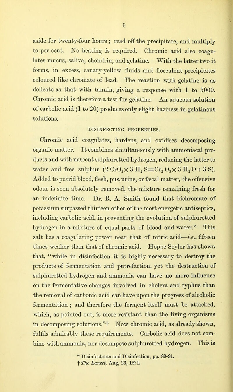 aside for twenty-four hours; read off the precipitate, and multiply to per cent. No heating is required. Chromic acid also coagu- lates mucus, saliva, chondrin, and gelatine. With the latter two it forms, in excess, canary-yellow fluids and flocculent precipitates coloured like chromate of lead. The reaction with gelatine is as delicate as that with tannin, giving a response with 1 to 5000. Chromic acid is therefore a test for gelatine. An aqueous solution of carbolic acid (1 to 20) produces only slight haziness in gelatinous solutions. DISINFECTING PROPERTIES. Chromic acid coagulates, hardens, and oxidises decomposing organic matter. It combines simultaneously with ammoniacal pro- ducts and with nascent sulphuretted hydrogen, reducing the latter to water and free sulphur (2 CrOgX 3 Ha SrzCrg OgX 3 H2 O -i- 3 S). Added to putrid blood, flesh, pus, urine, or fsecal matter, the offensive odour is soon absolutely removed, the mixture remaining fresh for an indeflnite time. Dr. R. A. Smith found that bichromate of potassium surpassed thirteen other of the most energetic antiseptics, including carbolic acid, in preventing the evolution of sulphuretted hydrogen in a mixture of equal parts of blood and water.* This salt has a coagulating power near that of nitric acid—i.e., fifteen times weaker than that of chromic acid. Hoppe Seyler has shown that, “ while in disinfection it is highly necessary to destroy the products of fermentation and putrefaction, yet the destruction of sulphuretted hydrogen and ammonia can have no more influence on the fermentative changes involved in cholera and typhus than the removal of carbonic acid can have upon the progress of alcoholic fermentation ; and therefore the ferment itself must be attacked, which, as pointed out, is more resistant than the living organisms in decomposing solutions.”! Now chromic acid, as ali’eady shown, fulfils admirably these requirements. Carbolic acid does not com- bine with ammonia, nor decompose sulphuretted hydrogen. This is * Disinfectants and Disinfection, pp. 89-91. t T/ie Lancet, Aug, 26, 1871.