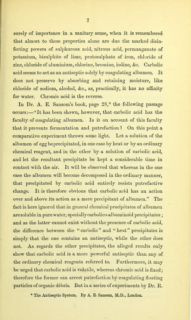 surely of importance in a sanitary sense, when it is remembered that almost to these properties alone are due the marked disin- fecting powers of sulphurous acid, nitrous acid, permanganate of potassium, bisulphite of lime, protosulphate of iron, chloride of zinc, chloride of aluminium, chlorine, bromine, iodine, &c. Carbolic acid seems to act as an antiseptic solely by coagulating albumen. It does not preserve by absorbing and retaining moisture, like chloride of sodium, alcohol, &c., as, practically, it has no affinity for water. Chromic acid is the reverse. In Dr. A. E. Sansom’s book, page 28,’’^ the following passage occurs:—“It has been shown, however, that carbolic acid has the faculty of coagulating albumen. Is it on account of this faculty that it prevents fermentation and putrefaction ? On this point a comparative experiment throws some light. Let a solution of the albumen of egg be precipitated, in one case by heat or by an ordinary chemical reagent, and in the other by a solution of carbolic acid, and let the resultant precipitate be kept a considerable time in contact with the air. It will be observed that whereas in the one case the albumen will become decomposed in the ordinary manner, that precipitated by carbolic acid entirely resists putrefactive change. It is therefore obvious that carbolic acid has an action over and above its action as a mere precipitant of albumen.” The fact is here ignored that in general chemical precipitates of albumen are soluble in pure water, specially carbolico-albuminoid precipitates; and as the latter cannot exist without the presence of carbolic acid, the difference between the “carbolic” and “heat” precipitates is simply that the one contains an antiseptic, while the other does not. As regards the other precipitates, the alleged results only show that carbolic acid is a more powerful antiseptic than any of the ordinary chemical reagents referred to. Furthermore, it may be urged that carbolic acid is volatile, whereas chromic acid is fixed; therefore the former can arrest puti’efaction by coagulating fioating particles of organic debris. But in a series of experiments by Dr. R. * The Antiseptic System, By A. E. Sansom, M.D., London.