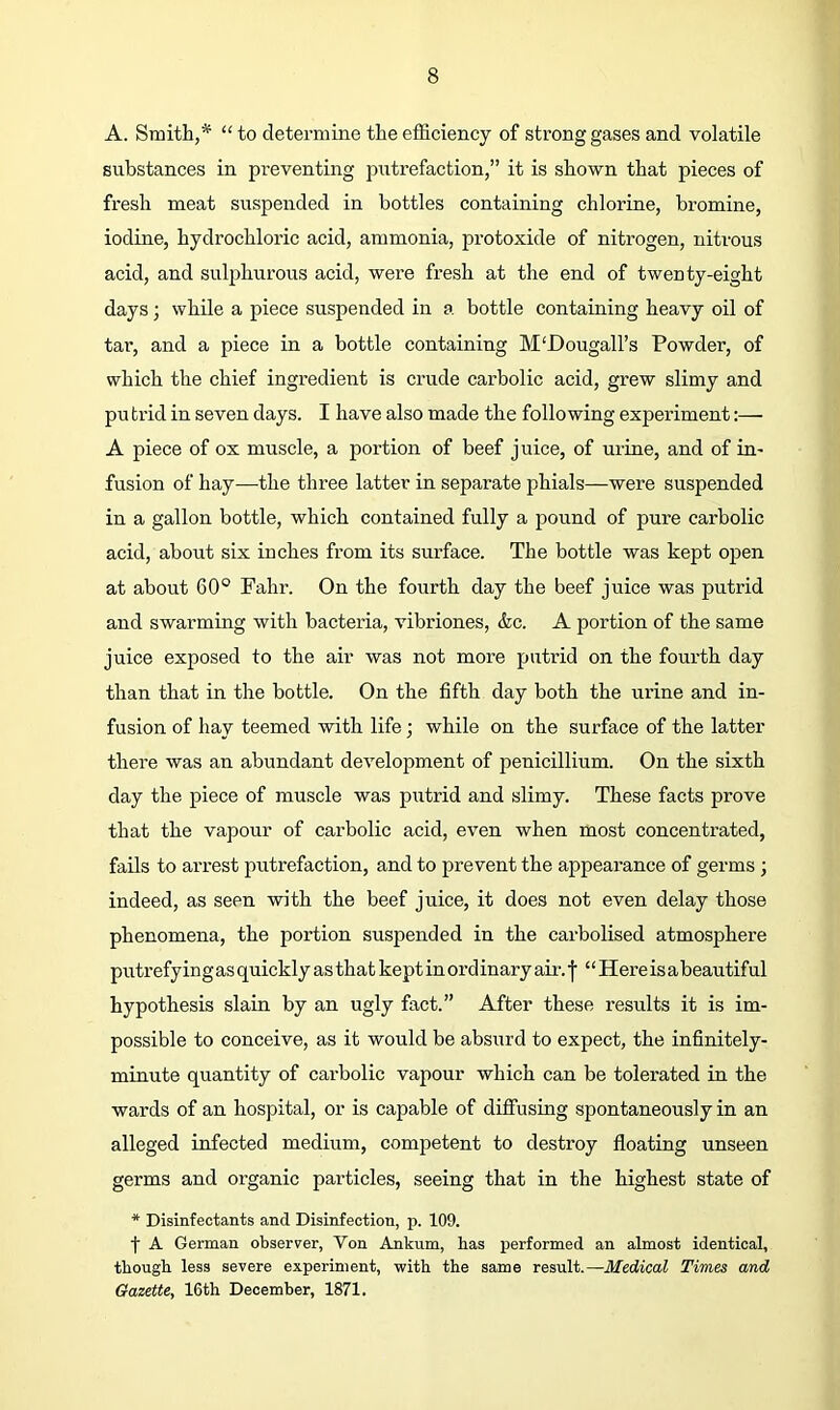 A. Smith,“ to determine the efficiency of strong gases and volatile substances in preventing putrefaction,” it is shown that pieces of fresh meat suspended in bottles containing chlorine, bromine, iodine, hydrochloric acid, ammonia, protoxide of nitrogen, nitrous acid, and suljffiurous acid, were fresh at the end of twenty-eight days; while a piece suspended in a bottle containing heavy oil of tar, and a piece in a bottle containing M'Dougall’s Powder, of which the chief ingredient is crude carbolic acid, grew slimy and pu trid in seven days. I have also made the following experiment;— A piece of ox muscle, a portion of beef juice, of urine, and of in- fusion of hay—the three latter in separate phials—were suspended in a gallon bottle, which contained fully a pound of pure carbolic acid, about six inches from its surface. The bottle was kept open at about 60° Fahr. On the fourth day the beef juice was putrid and swarming with bacteria, vibriones, &c. A portion of the same juice exposed to the air was not more putrid on the fourth day than that in the bottle. On the fifth day both the ui’ine and in- fusion of hay teemed with life; while on the surface of the latter there was an abundant development of penicillium. On the sixth day the piece of muscle was putrid and slimy. These facts prove that the vapour of carbolic acid, even when most concentrated, fails to arrest putrefaction, and to prevent the appearance of germs ; indeed, as seen with the beef juice, it does not even delay those phenomena, the portion suspended in the carbolised atmosphere putrefy ing as quickly as that kept in oi’d inary air. f ‘ ‘ Here is a beautiful hypothesis slain by an ugly fact.” After these results it is im- possible to conceive, as it would be absurd to expect, the infinitely- minute quantity of carbolic vapour which can be tolerated in the wards of an hospital, or is capable of diffusing spontaneously in an alleged infected medium, competent to destroy floating unseen germs and organic particles, seeing that in the highest state of * Disinfectants and Disinfection, p. 109. f A German observer, Von Ankum, has performed an almost identical, though less severe experiment, with the same result.—Medical Times and Gazette, 16th December, 1871.