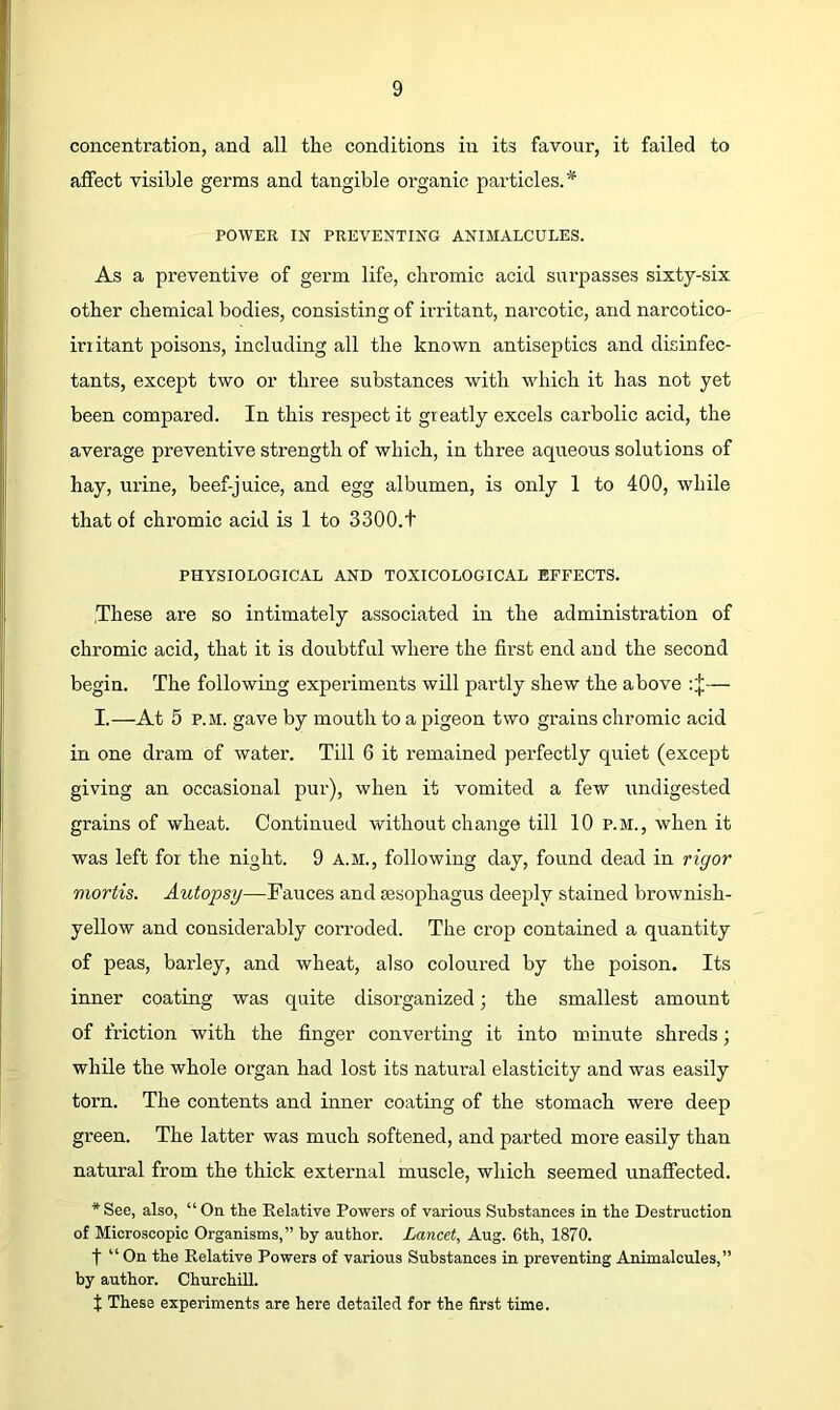 concentration, and all the conditions in its favour, it failed to affect visible germs and tangible organic particles. POWER IN PREVENTING ANIMALCULES. As a preventive of germ life, chromic acid surpasses sixty-six other chemical bodies, consisting of ii’ritant, narcotic, and narcotico- iriitant poisons, including all the known antiseptics and disinfec- tants, except two or three substances with which it has not yet been compared. In this respect it greatly excels carbolic acid, the average preventive strength of which, in three aqueous solutions of hay, urine, beef-juice, and egg albumen, is only 1 to 400, while that of chromic acid is 1 to 3300.t PHYSIOLOGICAL AND TOXICOLOGICAL EFFECTS. .These are so intimately associated in the administration of chromic acid, that it is doubtful where the first end and the second begin. The following experiments will partly shew the above : j;— I.—At 5 P.M. gave by mouth to a pigeon two grains chromic acid in one dram of water. Till 6 it remained perfectly quiet (except giving an occasional pur), when it vomited a few undigested grains of wheat. Continued without change till 10 p.m., when it was left for the night. 9 a.m., following day, found dead in rigor mortis. Autopsy—Fauces and sesophagus deeply stained brownish- yellow and considerably corroded. The crop contained a quantity of peas, barley, and wheat, also coloured by the poison. Its inner coating was quite disorganized; the smallest amount of friction with the finger converting it into minute shreds; while the whole organ had lost its natural elasticity and was easily torn. The contents and inner coating of the stomach were deep green. The latter was much softened, and parted more easily than natural from the thick external muscle, which seemed unaffected. * See, also, “ On the Relative Powers of various Substances in the Destruction of Microscopic Organisms,” by author. Lancet, Aug. 6th, 1870. f “ On the Relative Powers of various Substances in preventing Animalcules,” by author. Churchill. t These experiments are here detailed for the first time.