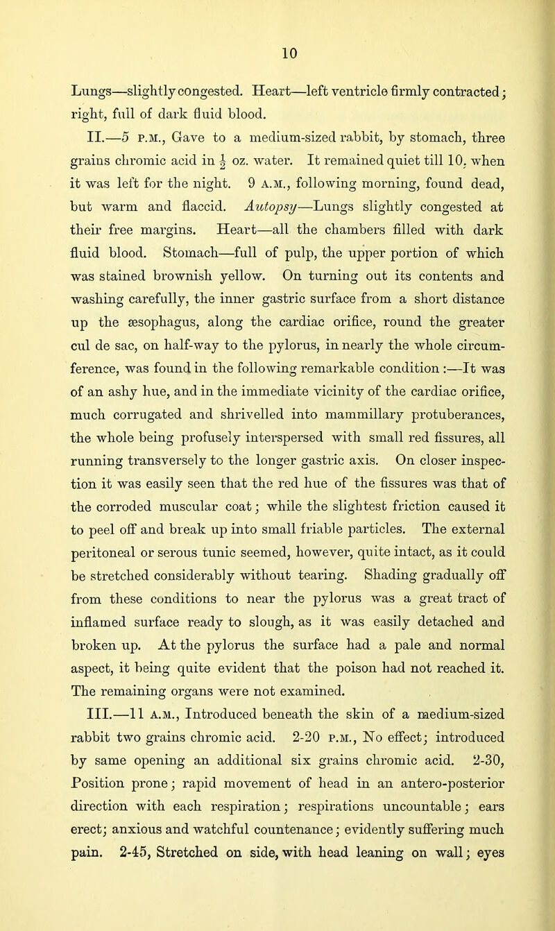 Lungs—slightly congested. Heart—left ventricle firmly contracted; right, full of dark fluid blood. II. —5 P.M., Gave to a medium-sized rabbit, by stomach, three grains chromic acid in | oz. water. It remained quiet till 10, when it was left for the night. 9 a.m,, following morning, found dead, but warm and flaccid. Autopsy—Lungs slightly congested at their free margins. Heart—all the chambers fllled with dark fluid blood. Stomach—full of pulp, the upper portion of which was stained brownish yellow. On turning out its contents and washing carefully, the inner gastric surface from a short distance up the sesophagus, along the cardiac oriflce, round the greater cul de sac, on half-way to the pylorus, in nearly the whole circum- ference, was found in the following remarkable condition :—It was of an ashy hue, and in the immediate vicinity of the cardiac orifice, much corrugated and shrivelled into mammillary protuberances, the whole being profusely interspersed with small red fissures, all running transversely to the longer gastric axis. On closer inspec- tion it was easily seen that the red hue of the fissures was that of the corroded muscular coat; while the slightest friction caused it to peel off and break up into small friable particles. The external peritoneal or serous tunic seemed, however, quite intact, as it could be stretched considerably without tearing. Shading gradually ofl“ from these conditions to near the pylorus was a great tract of inflamed surface ready to slough, as it was easily detached and broken up. At the pylorus the surface had a pale and normal aspect, it being quite evident that the poison had not reached it. The remaining organs were not examined. III. —11 A.M., Introduced beneath the skin of a medium-sized rabbit two grains chromic acid. 2-20 p.m.. No effect; introduced by same opening an additional six grains chromic acid. 2-30, Position prone; rapid movement of head in an antero-posterior direction with each respiration; respirations uncountable; ears erect; anxious and watchful countenance; evidently suflering much pain. 2-45, Stretched on side, with head leaning on wall; eyes