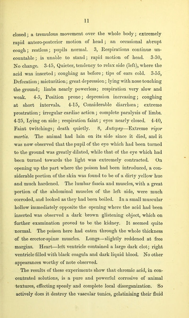 closed; a tremulotis movement over the whole body; extremely rapid antero-posterior motion of head; an occasional abrupt cough; restless; pupils normal. 3, Eespirations continue un- countable ; is unable to stand; rapid motion of head. 3-30, No change. 3-45, Quieter, tendency to relax side (left), where the acid was inserted; coughing as before; tips of ears cold. 3-55, Defecation; micturition; great depression; lying with nose touching the ground; limbs nearly powerless; respiration very slow and weak. 4-5, Position prone; depression increasing; coughing at short intervals. 4-15, Considerable diarrhcea; exti-eme prostration; irregular cardiac action; complete paralysis of limbs. 4-25, Lying on side; respiration faint; eyes nearly closed. 4-40, Paint twitchings; death quietly. 8, Autopsy—Extreme rigor mortis. The animal had lain on its side since it died, and it was now observed that the pupil of the eye which had been turned to the ground was greatly dilated, while that of the eye which had been turned towards the light was extremely contracted. On opening up the part where the poison had been introduced, a con- siderable portion of the skin was found to be of a dirty yellow hue and much hardened. The lumbar fascia and muscles, with a great portion of the abdominal muscles of the left side, were much corroded, and looked as they had been boiled. In a small muscular hollow immediately opposite the opening where the acid had been inserted was observed a dark brown glistening object, which on further examination proved to be the kidney. It seemed quite normal. The poison here had eaten through the whole thickness of the erector-spinse muscles. Lungs—slightly reddened at free margins. Heart—left ventricle contained a large dark clot; right ventricle filled with black coagula and dark liquid blood. No other appearances worthy of note observed. The results of these experiments show that chromic acid, in con- centrated solutions, is a pure and powerful corrosive of animal textm-es, effecting speedy and complete local disorganization. So actively does it destroy the vascular tunics, gelatinising their fluid