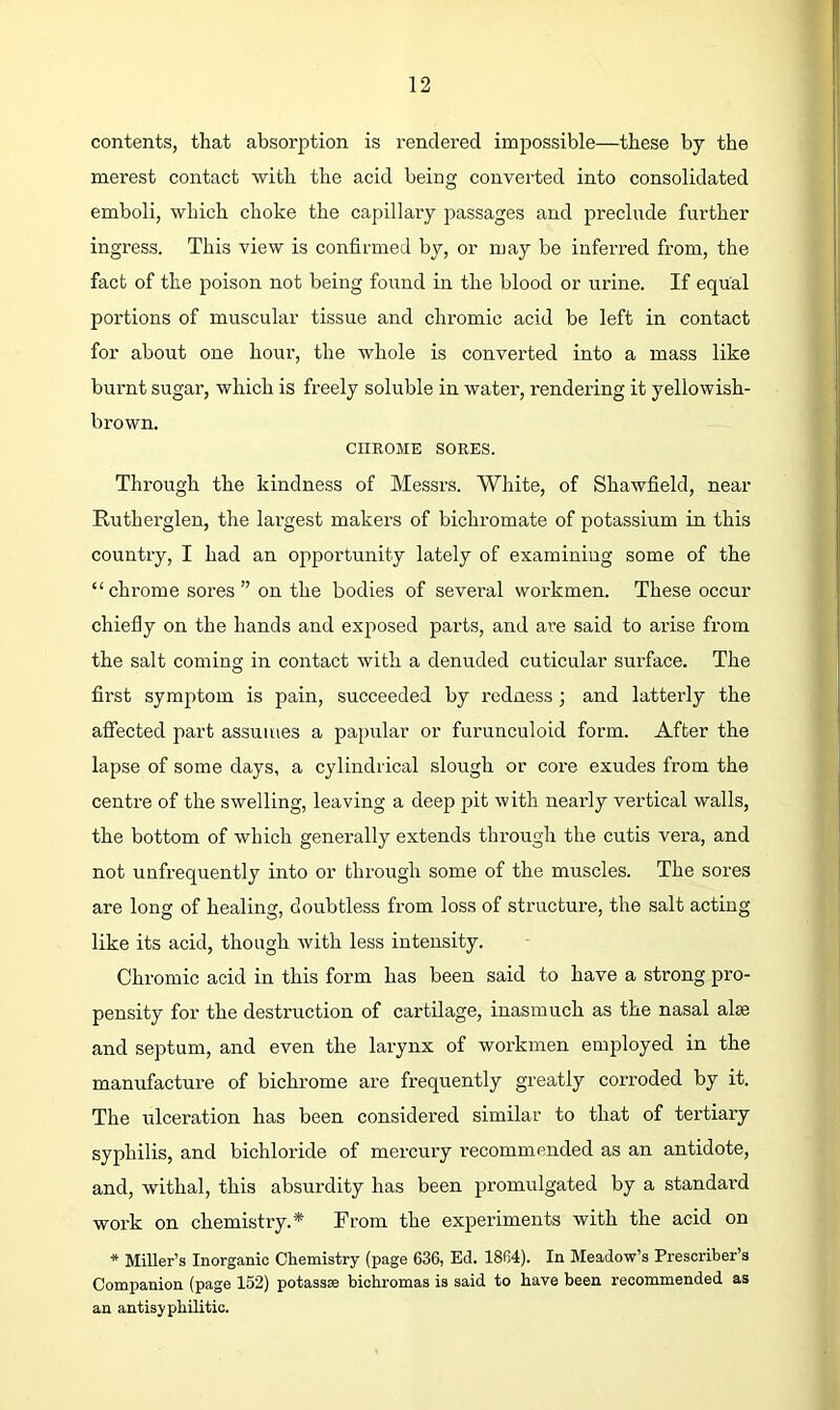 r 12 contents, that absorption is rendered impossible—these by the merest contact with the acid being converted into consolidated emboli, which choke the capillary passages and preclude further ingress. This view is confirmed by, or may be inferred from, the fact of the poison not being found in the blood or urine. If equal portions of muscular tissue and chromic acid be left in contact for about one hour, the whole is converted into a mass like burnt sugar, which is freely soluble in water, rendering it yellowish- brown. CHROME SORES. Through the kindness of Messrs. White, of Shawfield, near Rutherglen, the largest makers of bichromate of potassium in this country, I had an opportunity lately of examining some of the “ chrome sores ” on the bodies of several workmen. These occur chiefly on the hands and exposed parts, and are said to arise from the salt coming in contact with a denuded cuticular surface. The first symptom is pain, succeeded by redness; and latterly the affected part assumes a papular or furunculoid form. After the lapse of some days, a cylindrical slough or core exudes from the centre of the swelling, leaving a deep pit with nearly vertical walls, the bottom of which generally extends through the cutis vera, and not unfrequently into or through some of the muscles. The sores are long of healing, doubtless from loss of structure, the salt acting like its acid, though with less intensity. Chromic acid in this form has been said to have a strong pro- pensity for the destruction of cartilage, inasmuch as the nasal alse and septum, and even the larynx of workmen employed in the manufacture of bichrome are frequently greatly corroded by it. The ulceration has been considered similar to that of tertiary syphilis, and bichloride of mercury recommended as an antidote, and, withal, this absurdity has been promulgated by a standard work on chemistry.* From the experiments with the acid on * Miller’s Inorganic Chemistry (page 636, Ed. 1864). In Meadow’s Prescriber’s Companion (page 152) potassse biohromas is said to have been recommended as an antisyphilitic. “9W