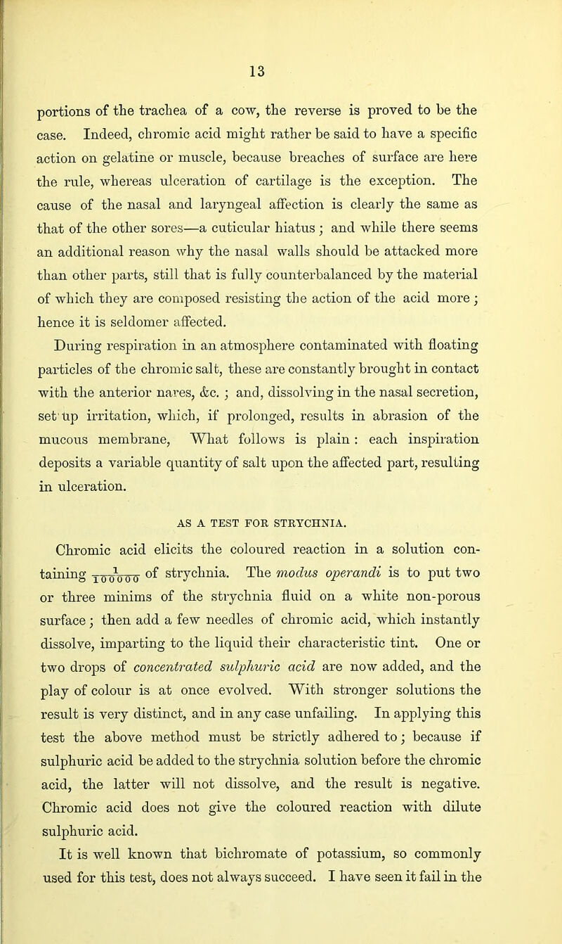 portions of the trachea of a cow, the reverse is proved to be the case. Indeed, chromic acid might rather be said to have a specific action on gelatine or muscle, because breaches of surface are here the rule, whereas ulceration of cartilage is the exception. The cause of the nasal and laryngeal affection is clearly the same as that of the other sores—a cuticular hiatus ; and while there seems an additional reason why the nasal walls should be attacked more than other parts, still that is fully counterbalanced by the material of which they are composed resisting the action of the acid more ; hence it is seldomer affected. During respiration in an atmosphere contaminated with fioating particles of the chromic salt, these are constantly brought in contact with the anterior nares, &c. ; and, dissolving in the nasal secretion, set'tip irritation, which, if prolonged, results in abrasion of the mucous membrane. What follows is plain; each inspiration deposits a variable quantity of salt r;pon the affected part, resulting in ulceration. AS A TEST FOR STRYCHNIA. Chromic acid elicits the coloured reaction in a solution con- taining xoo^oow strychnia. The modus operandi is to put two or three minims of the strychnia fluid on a white non-porous surface; then add a few needles of chromic acid, which instantly dissolve, imparting to the liquid their characteristic tint. One or two drops of concentrated sulphuric acid are now added, and the play of colour is at once evolved. With stronger solutions the result is very distinct, and in any case unfailing. In applying this test the above method must be strictly adhered to •, because if sulphuric acid be added to the strychnia solution before the chromic acid, the latter will not dissolve, and the result is negative. Chromic acid does not give the coloured reaction with dilute sulphuric acid. It is well known that bichromate of potassium, so commonly used for this test, does not always succeed, I have seen it fail in the