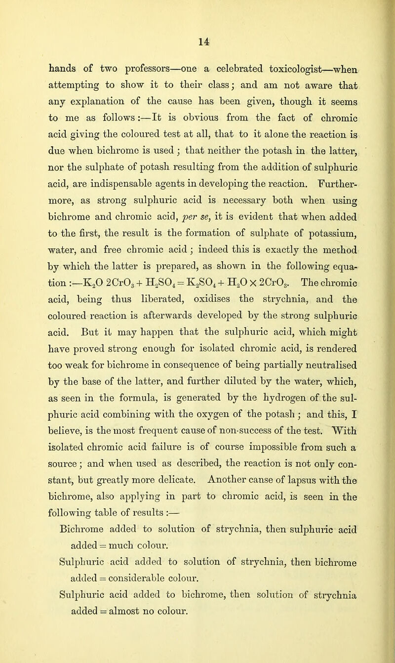 hands of two professors—one a celebrated toxicologist—when attempting to show it to their class; and am not aware that any explanation of the cause has been given, though it seems to me as follows:—It is obvious from the fact of chromic acid giving the coloured test at all, that to it alone the reaction is due when bichromo is used ; that neither the potash in the latter, nor the sulphate of potash resulting from the addition of sulphuric acid, are indispensable agents in developing the reaction. Further- more, as strong sulphuric acid is necessary both when using bichrome and chromic acid, per se, it is evident that when added to the first, the result is the formation of sulphate of potassium, water, and free chromic acid; indeed this is exactly the method by which the latter is prepared, as shown in the following equa- tion :—K2O 2CrOg -f H2SO4 = K2SO4 + H^O X SCrOg. The chromic acid, being thus liberated, oxidises the strychnia, and the coloured reaction is afterwards developed by the strong sulphuric acid. But it may happen that the sulphuric acid, which might have proved strong enough for isolated chromic acid, is rendered too weak for bichrome in consequence of being partially neutralised by the base of the latter, and further diluted by the water, which, as seen in the foi-mula, is generated by the hydrogen of the sul- phuric acid combining with the oxygen of the potash ; and this, I believe, is the most frequent cause of non-success of the test. With isolated chromic acid failure is of course impossible from such a source; and when used as described, the reaction is not only con- stant, but greatly more delicate. Another cause of lapsus with the bichrome, also applying in part to chromic acid, is seen in the following table of results :— Bichrome added to solution of strychnia, then sulphuric acid added = much colour. Sulphuric acid added to solution of strychnia, then bichrome added = considerable colour. Sulphuric acid added to bichrome, then solution of strychnia added = almost no colour.